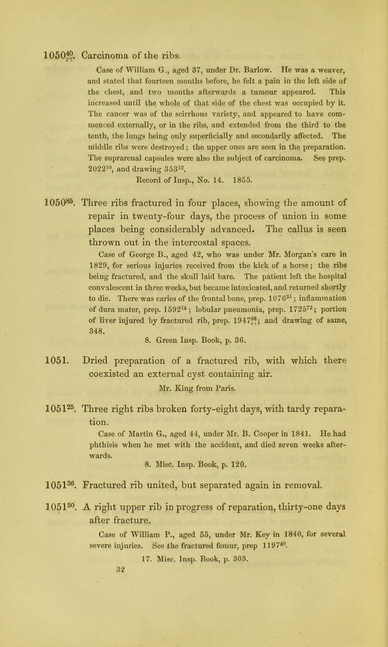 1050:^9. Carcinoma of the ribs. ■ « Case of William G., aged 37, under Dr. Barlow. He was a weaver, and stated that fourteen months before, he felt a pain in the left side of the chest, and two months afterwards a tumour appeared. This increased until the whole of that side of the chest was occupied by it. The cancer was of the scirrhous variety, and appeared to have com- menced externally, or in the ribs, and extended from the third to the tenth, the lungs being only superficially and secondarily affected. The middle ribs were destroyed; the upper ones are seen in the preparation. The suprarenal capsules were also the subject of carcinoma. See prep. 2022’^, and drawing 353^2^ Record of Insp., No. 14. 1855. 1050®®. Three ribs fractured in four places, showing the amount of repair in twenty-four days, the process of union in some places being considerably advanced. The callus is seen thrown out in the intercostal spaces. Case of George B., aged 42, who was under Mr. Morgan’s care in 1829, for serious injuries received from the kick of ahorse; the ribs being fractured, and the skull laid bare. The patient left the hospital convalescent in three weeks, but became intoxicated, and returned shortly to die. There was caries of the frontal bone, prep. 1076^^ ; inflammation of dura matei', prep. 1592^^; lobular pneumonia, prep. 1725^^; portion of liver injured by fractured rib, prep. 1947f®; and drawing of same, 348. 8. Green Insp. Book, p. 36. 1051. Dried preparation of a fractured rib, with which there coexisted an external cyst containing air. Mr. King from Paris. 1051^®. Three right ribs broken forty-eight days, with tardy repara- tion. Case of Martin G., aged 44, under Mr. B. Cooper in 1841. He had phthisis when he met with the accident, and died seven weeks after- wards. 8. Misc. Insp. Book, p. 120. 1051®®. Fractured rib united, but separated again in removal. 1051®®. A right upper rib in progress of reparation, thirty-one days after fracture. Case of William P., aged 55, under Mr. Key in 1840, for several severe injuries. See the fractured femur, prep 1197**^. 17. Misc. Insp. Book, p. 303.