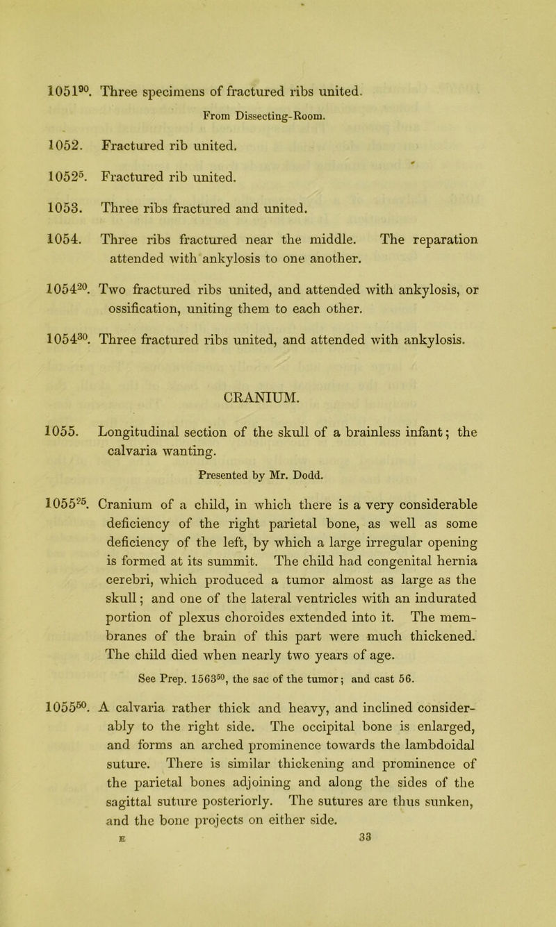 1051®°. Three sj^ecimens of fractured ribs united. From Dissecting-Room. 1052. Fractured rib united. 1052^. Fractured rib united. 1053. Three ribs fractured and united. 1054. Three ribs fractured near the middle. The reparation attended with ankylosis to one another. 10542°. Two fractured ribs united, and attended with ankylosis, or ossification, uniting them to each other. 105430. Three fractured ribs united, and attended with ankylosis. CRANIUM. 1055. Longitudinal section of the skull of a brainless infant; the calvaria wanting. Presented by Mr. Dodd. 10552^ Cranium of a child, in which there is a very considerable deficiency of the right parietal bone, as well as some deficiency of the left, by which a large irregular opening is formed at its summit. The child had congenital hernia cerebri, which produced a tumor almost as large as the skull; and one of the lateral ventricles with an indurated portion of plexus choroides extended into it. The mem- branes of the brain of this part were much thickened. The child died when nearly two years of age. See Prep. 1563®°, the sac of the tumor; and cast 66. 1055^. A calvaria rather thick and heavy, and inclined consider- ably to the right side. The occipital bone is enlarged, and forms an arched prominence towards the lambdoidal suture. There is similar thickening and prominence of the parietal bones adjoining and along the sides of the sagittal suture posteriorly. The sutures are thus sunken, and the bone projects on either side.