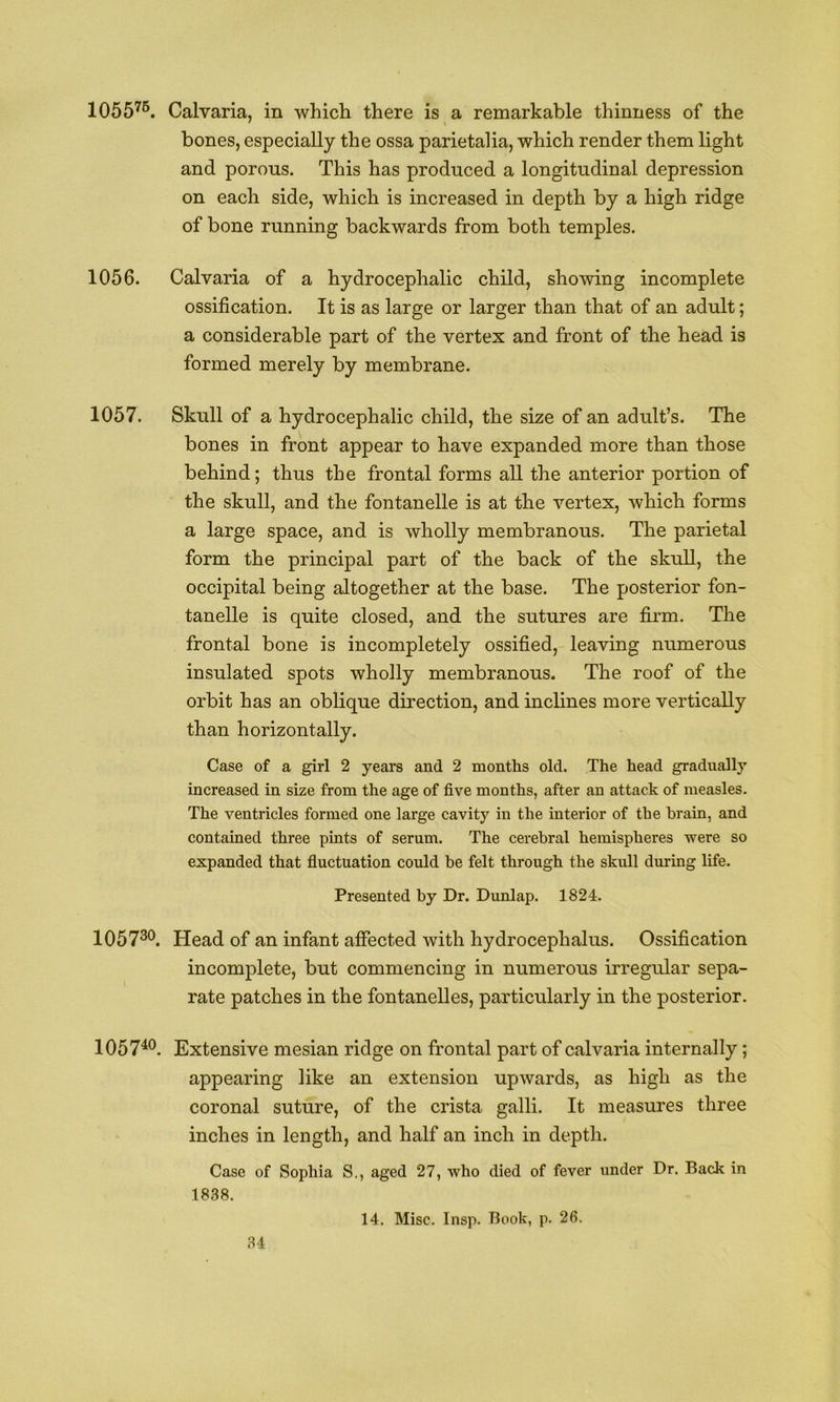 1055'^®. Calvaria, in which there is a remarkable thinness of the bones, especially the ossa parietalia, which render them light and porous. This has produced a longitudinal depression on each side, which is increased in depth by a high ridge of bone running backwards from both temples. 1056. Calvaria of a hydrocephalic child, showing incomplete ossification. It is as large or larger than that of an adult; a considerable part of the vertex and front of the head is formed merely by membrane. 1057. Skull of a hydrocephalic child, the size of an adult’s. The bones in front appear to have expanded more than those behind; thus the frontal forms all the anterior portion of the skull, and the fontanelle is at the vertex, which forms a large space, and is wholly membranous. The parietal form the principal part of the back of the skuU, the occipital being altogether at the base. The posterior fon- tanelle is quite closed, and the sutures are firm. The frontal bone is incompletely ossified, leaving numerous insulated spots wholly membranous. The roof of the orbit has an oblique direction, and inclines more vertically than horizontally. Case of a girl 2 years and 2 months old. The head gradually increased in size from the age of five months, after an attack of measles. The ventricles formed one large cavity in the interior of the brain, and contained three pints of serum. The cerebral hemispheres were so expanded that fluctuation could be felt through the skull during life. Presented by Dr. Dunlap. 1824. 1057^®. Head of an infant affected with hydrocephalus. Ossification incomplete, but commencing in numerous irregular sepa- rate patches in the fontanelles, particularly in the posterior. 1057^®. Extensive mesian ridge on frontal part of calvaria internally; appearing like an extension upwards, as high as the coronal suture, of the crista galli. It measures three inches in length, and half an inch in depth. Case of Sophia S., aged 27, who died of fever under Dr. Back in 1838. 14. Misc. Insp. Book, p. 26.