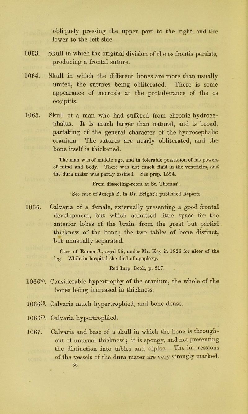 obliquely pressing the upper part to the right, and the lower to the left side. 1063. Skull in which the original division of the os frontis persists, producing a frontal suture. 1064. Skull in which the different bones are more than usually united, the sutures being obliterated. There is some appearance of necrosis at the protuberance of the os occipitis. 1065. Skull of a man who had suffered from chronic hydroce- phalus. It is much larger than natural, and is broad, partaking of the general character of the hydrocephalic cranium. The sutures are nearly obliterated, and the bone itself is thickened. The man was of middle age, and in tolerable possession of his powers of mind and body. There was not much fluid in the ventricles, and the dura mater was partly ossifled. See prep. 1594. From dissecting-room at St. Thomas’. See case of Joseph S. in Dr. Bright’s published Reports. 1066. Calvaria of a female, externally presenting a good frontal development, but which admitted little space for the anterior lobes of the brain, from the great but partial thickness of the bone; the two tables of bone distinct, but unusually separated. Case of Emma J., aged 55, under Mr. Key in 1826 for ulcer of the leg. While in hospital she died of apoplexy. Red Insp. Book, p. 217. 1066^®. Considerable hypertrophy of the cranium, the whole of the bones being increased in thickness. 1066^^ Calvaria much hypertrophied, and bone dense. 1066^®. Calvaria hypertrophied. 1067. Calvaria and base of a skull in which the bone is through- out of unusual thickness ; it is spongy, and not presenting the distinction into tables and diploe. The impressions of the vessels of the dura mater are very strongly marked.