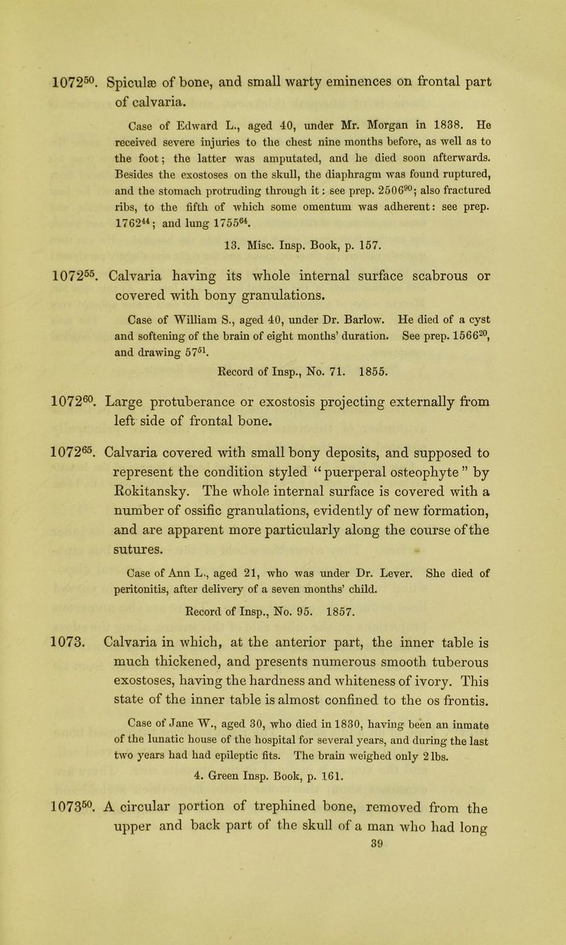 1072^®. Spiciilas of bone, and small warty eminences on frontal part of calvaria. Case of Edward L., aged 40, under Mr. Morgan in 1838. He received severe injuries to the chest nine months before, as well as to the foot; the latter was amputated, and he died soon afterwards. Besides the exostoses on the skull, the diaphragm was found ruptured, and the stomach protruding through it: see prep. 2506^^; also fractured ribs, to the fifth of which some omentum was adherent: see prep. 1762^*; and lung 1755®^. 13. Misc. Insp. Book, p. 157. 1072®®. Calvaria having its whole internal surface scabrous or covered with bony granulations. Case of William S., aged 40, under Dr. Barlow. He died of a cyst and softening of the brain of eight months’ duration. See prep. 1566^®, and drawing 57®h Record of Insp., No. 71. 1855. 107260. Large protuberance or exostosis projecting externally from left side of frontal bone. 10726®. Calvaria covered with small bony deposits, and supposed to represent the condition styled “ puerperal osteophyte ” by Rokitansky. The whole internal surface is covered with a number of ossific granulations, evidently of new formation, and are apparent more particularly along the course of the sutures. Case of Ann L., aged 21, who was under Dr. Lever. She died of peritonitis, after delivery of a seven months’ child. Record of Insp., No. 95. 1857. 1073. Calvaria in which, at the anterior part, the inner table is much thickened, and presents numerous smooth tuberous exostoses, having the hardness and whiteness of ivory. This state of the inner table is almost confined to the os frontis. Case of Jane W., aged 30, who died in 1830, having been an inmate of the lunatic house of the hospital for several years, and during the last two years had had epileptic fits. The brain weighed only 2 lbs. 4. Green Insp. Book, p. 161. 1073®®. A circular portion of trephined bone, removed from the upper and back part of the skull of a man who had long