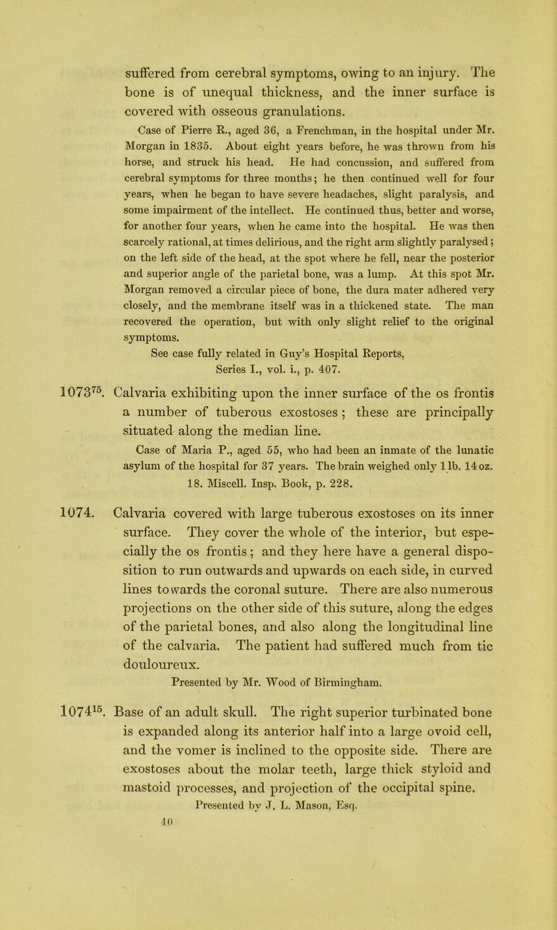 suffered from cerebral symptoms, owing to an injury. The bone is of unequal thickness, and the inner surface is covered with osseous granulations. Case of Pierre R., aged 36, a Frenchman, in the hospital under Mr. Morgan in 1835. About eight years before, he was thrown from his horse, and struck his head. He had concussion, and suffered from cerebral symptoms for three months; he then continued well for four years, when he began to have severe headaches, slight paralysis, and some impairment of the intellect. He continued thus, better and worse, for another four years, when he came into the hospital. He was then scarcely rational, at times delirious, and the right arm slightly paralysed; on the left side of the head, at the spot where he fell, near the posterior and superior angle of the parietal bone, was a lump. At this spot Mr. Morgan removed a circular piece of hone, the dura mater adhered very closely, and the membrane itself was in a thickened state. The man recovered the operation, but with only slight relief to the original symptoms. See case fully related in Guy’s Hospital Reports, Series I., vol. i., p. 407. 1073'^^ Calvaria exhibiting upon the inner surface of the os frontis a number of tuberous exostoses ; these are principally situated along the median line. Case of Maria P., aged 55, who had been an inmate of the lunatic asylum of the hospital for 37 years. The brain weighed only 11b. 14 oz. 18. Miscell. Insp. Book, p. 228. 1074. Calvaria covered with large tuberous exostoses on its inner surface. They cover the whole of the interior, but espe- cially the os frontis ; and they here have a general dispo- sition to run outwards and upwards on each side, in curved lines towards the coronal suture. There are also numerous projections on the other side of this suture, along the edges of the parietal bones, and also along the longitudinal line of the calvaria. The patient had suffered much from tic douloureux. Presented by Mr. Wood of Birmingham. 107415, Base of an adult skull. The right superior turbinated bone is expanded along its anterior half into a large ovoid cell, and the vomer is inclined to the opposite side. There are exostoses about the molar teeth, large thick styloid and mastoid processes, and projection of the occipital spine. Presented by J. L. Mason, Esq. ■10