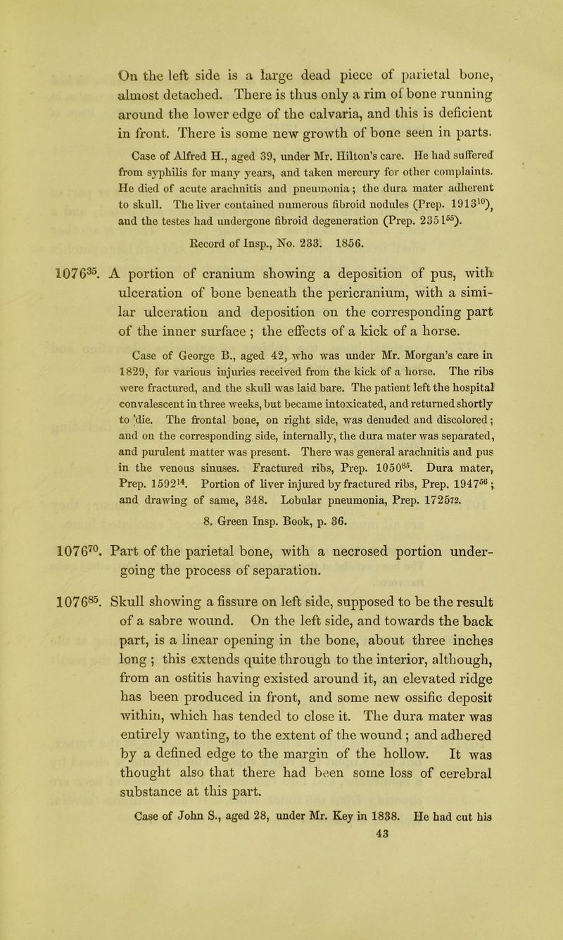 On the left side is a large dead piece of parietal bone, almost detached. There is thus only a rim of bone running around the lower edge of the calvaria, and this is deficient in front. There is some new growth of bone seen in parts. Case of Alfred H., aged 39, under Mr. Hilton’s care. He had suffered from syphilis for many years, and taken mercury for other complaints. He died of acute arachnitis and pneumonia; the dura mater adlierent to skull. The liver contained numerous fibroid nodules (Prep. 1913^°)^ and the testes had undergone fibroid degeneration (Prep. 2351®®). Record of Insp., No. 233. 1856. 1076^^. A portion of cranium showing a deposition of pus, with ulceration of bone beneath the pericranium, with a simi- lar ulceration and deposition on the corresponding part of the inner surface ; the effects of a kick of a horse. Case of George B., aged 42, who was under Mr. Morgan’s care in 1829, for various injiu’ies received from the kick of a horse. The ribs were fractured, and the skull was laid bare. The patient left the hospital convalescent in three weeks, but became intoxicated, and returned shortly to ‘die. The frontal bone, on right side, was denuded and discolored; and on the corresponding side, internally, the dura mater was separated, and pm-ulent matter was present. There was general arachnitis and pus in the venous sinuses. Fractured ribs. Prep. 1050®^ Dura mater. Prep. 1592^^. Portion of liver injm’ed by fractured ribs. Prep. 1947^®; and drawing of same, 348. Lobular pneumonia. Prep. 17 2 572. 8. Green Insp. Book, p. 36. 1076'^®. Part of the parietal bone, with a necrosed portion under- going the process of separation. 1076^^. Skull showing a fissure on left side, supposed to be the result of a sabre wound. On the left side, and towards the back part, is a linear opening in the bone, about three inches long ; this extends quite through to the interior, although, from an ostitis having existed around it, an elevated ridge has been produced in front, and some new ossific deposit within, which has tended to close it. The dura mater was entirely wanting, to the extent of the wound; and adhered by a defined edge to the margin of the hollow. It was thought also that there had been some loss of cerebral substance at this part. Case of John S., aged 28, under Mr. Key in 1838. He had cut hU