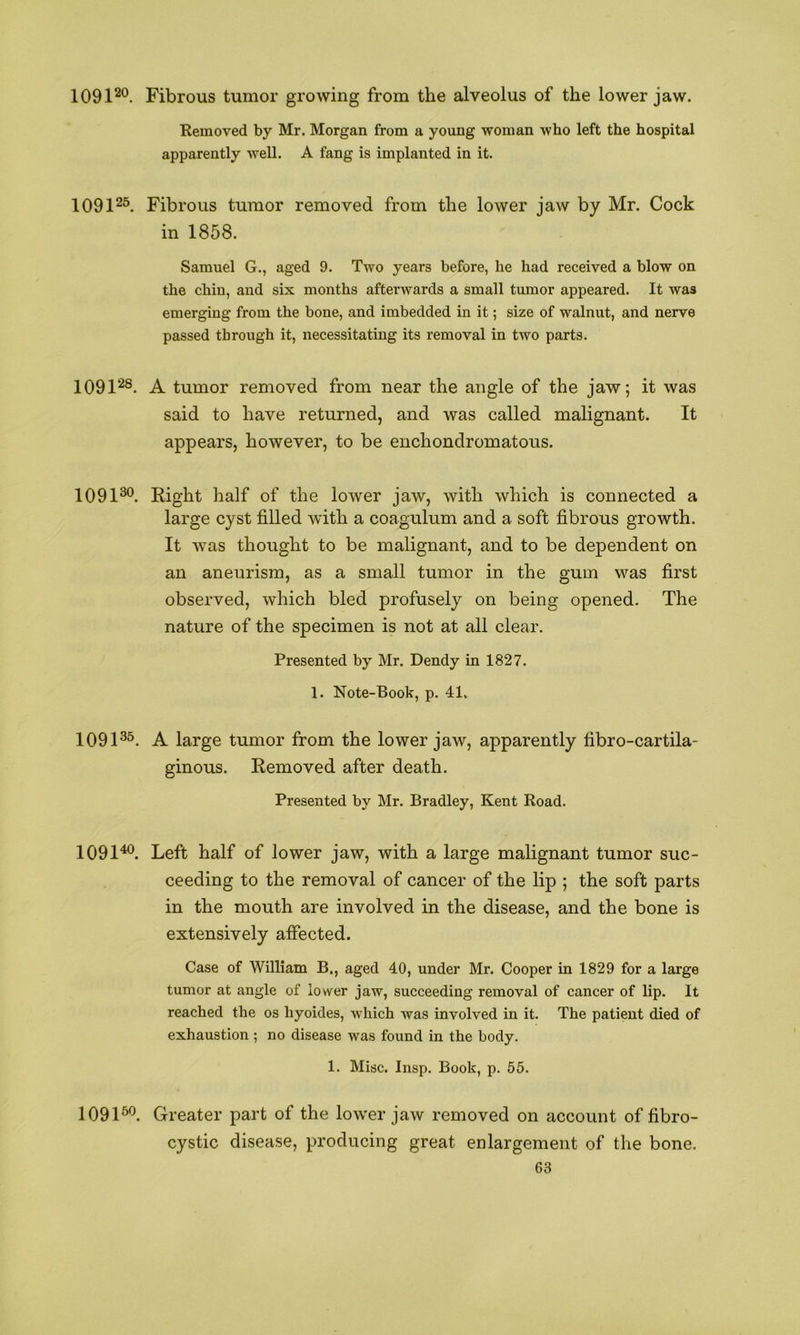 1091^®. Fibrous tumor growing from the alveolus of the lower jaw. Removed by Mr. Morgan from a young woman who left the hospital apparently well. A fang is implanted in it. 1091^^ Fibrous tumor removed from the lower jaw by Mr. Cock in 1858. Samuel G., aged 9. Two years before, he had received a blow on the chin, and six months afterwards a small tumor appeared. It was emerging from the bone, and imbedded in it; size of walnut, and nerve passed through it, necessitating its removal in two parts. 1091'-^®. A tumor removed from near the angle of the jaw; it was said to have returned, and was called malignant. It appears, however, to be enchondromatous. 1091®*^. Right half of the lower jaw, with which is connected a large cyst filled with a coagulum and a soft fibrous growth. It Avas thought to be malignant, and to be dependent on an aneurism, as a small tumor in the gum was first observed, which bled profusely on being opened. The nature of the specimen is not at all clear. Presented by Mr. Bendy in 1827. 1. Note-Book, p. 41. 1091®^. A large tumor from the lower jaw, apparently fibro-cartila- ginous. Removed after death. Presented by Mr. Bradley, Kent Road. 1091^. Left half of lower jaw, with a large malignant tumor suc- ceeding to the removal of cancer of the lip ; the soft parts in the mouth are involved in the disease, and the bone is extensively affected. Case of William B., aged 40, under Mr. Cooper in 1829 for a large tumor at angle of lower jaw, succeeding removal of cancer of lip. It reached the os hyoides, which was involved in it. The patient died of exhaustion ; no disease was found in the body. 1. Misc. Insp. Book, p. 55. 1091^. Greater part of the lower jaw removed on account of fibro- cystic disease, producing great enlargement of the bone.
