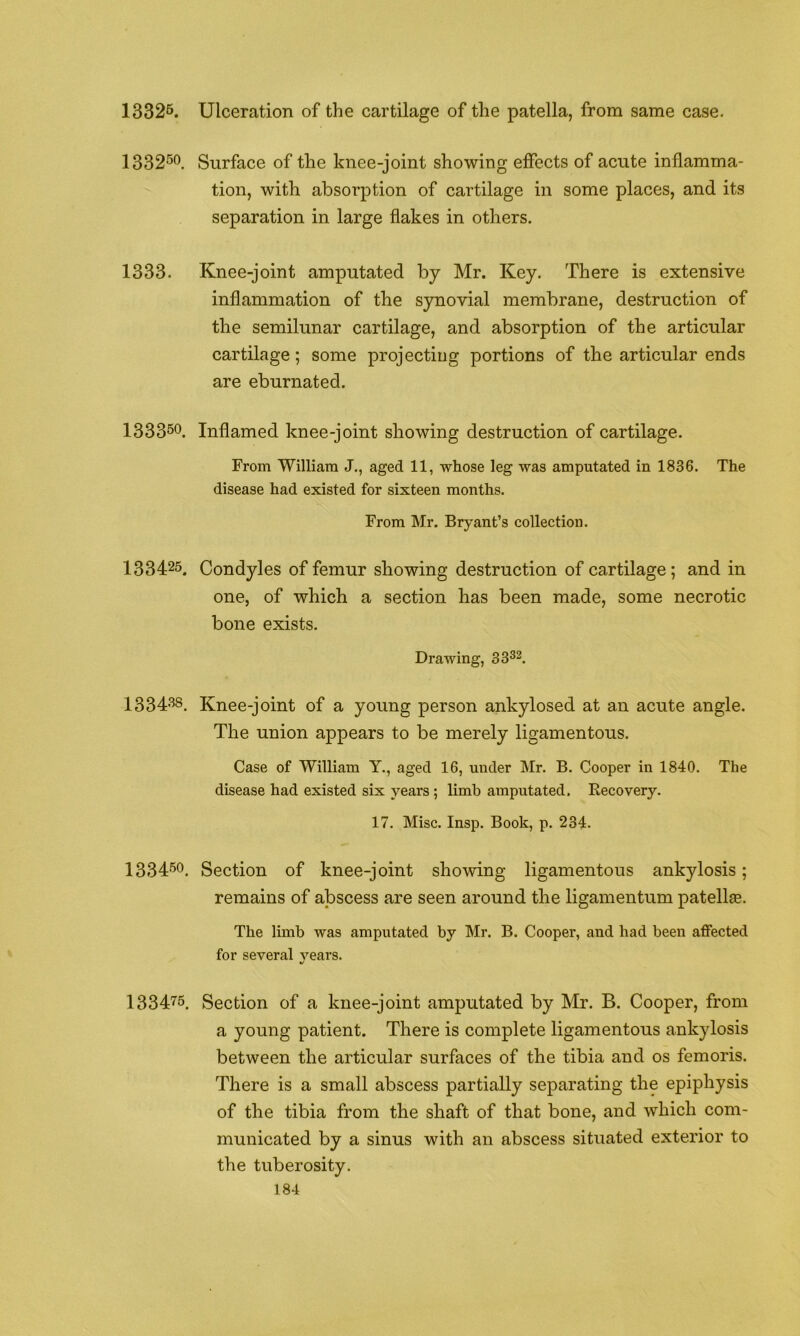 13325. Ulceration of the cartilage of the patella, from same case. 133250 Surface of the knee-joint showing effects of acute inflamma- tion, with absorption of cartilage in some places, and its separation in large flakes in others. 1333. Knee-joint amputated by Mr. Key. There is extensive inflammation of the synovial membrane, destruction of the semilunar cartilage, and absorption of the articular cartilage; some projecting portions of the articular ends are eburnated. 133350. Inflamed knee-joint showing destruction of cartilage. From William J., aged 11, whose leg was amputated in 1836. The disease had existed for sixteen months. From Mr. Bryant’s collection. 133425. Condyles of femur showing destruction of cartilage; and in one, of which a section has been made, some necrotic bone exists. Drawing, 33^^. I33408. Knee-joint of a young person ankylosed at an acute angle. The union appears to be merely ligamentous. Case of William Y., aged 16, under Mr. B. Cooper in 1840. The disease had existed six years ; limb amputated. Recovery. 17. Misc. Insp. Book, p. 234. 133450. Section of knee-joint showing ligamentous ankylosis; remains of abscess are seen around the ligamentum patellae. The limb was amputated by Mr. B. Cooper, and had been affected for several years. 133475, Section of a knee-joint amputated by Mr. B. Cooper, from a young patient. There is complete ligamentous ankylosis between the articular surfaces of the tibia and os femoris. There is a small abscess partially separating the epiphysis of the tibia from the shaft of that bone, and which com- municated by a sinus with an abscess situated exterior to the tuberosity.