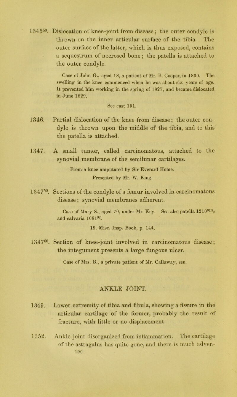 1345^*\ Dislocation of knee-joint from disease; the outer condyle is thrown on the inner articular surface of the tibia. The outer surface of the latter, which is thus exposed, contains a sequestrum of necrosed bone; the patella is attached to the outer condyle. Case of John G., aged 18, a patient of Mr. B. Cooper, in 1830. The swelling in the knee commenced when he was about six years of age. It prevented him working in the spring of 1827, and became dislocated in June 1829. See cast 151. 1346. Partial dislocation of the knee from disease; the outer con- dyle is thrown upon the middle of the tibia, and to this the patella is attached. 1347. A small tumor, called carcinomatous, attached to the synovial membrane of the semilunar cartilages. From a knee amputated by Sir Everard Home. Presented by Mr. W. King. 134750. Sections of the condyle of a femur involved in carcinomatous disease ; synovial membranes adherent. Case of Mary S., aged 70, under Mr. Key. See also patella 1210®^'^rf and calvaria 1081^2. 19. Misc. Insp. Book, p. 144. 134760^ Section of knee-joint involved in carcinomatous disease; the integument presents a large fungous ulcer. Case of Mrs. B., a private patient of Mr. Callaway, sen. ANKLE JOINT. 1349. Lower extremity of tibia and fibula, showing a fissure in the articular cartilage of the former, probably the result of fracture, with little or no displacement. 1352. Ankle-joint disorganized from inflammation. The cartilage of the astragalus has quite gone, and there is mucli adven-