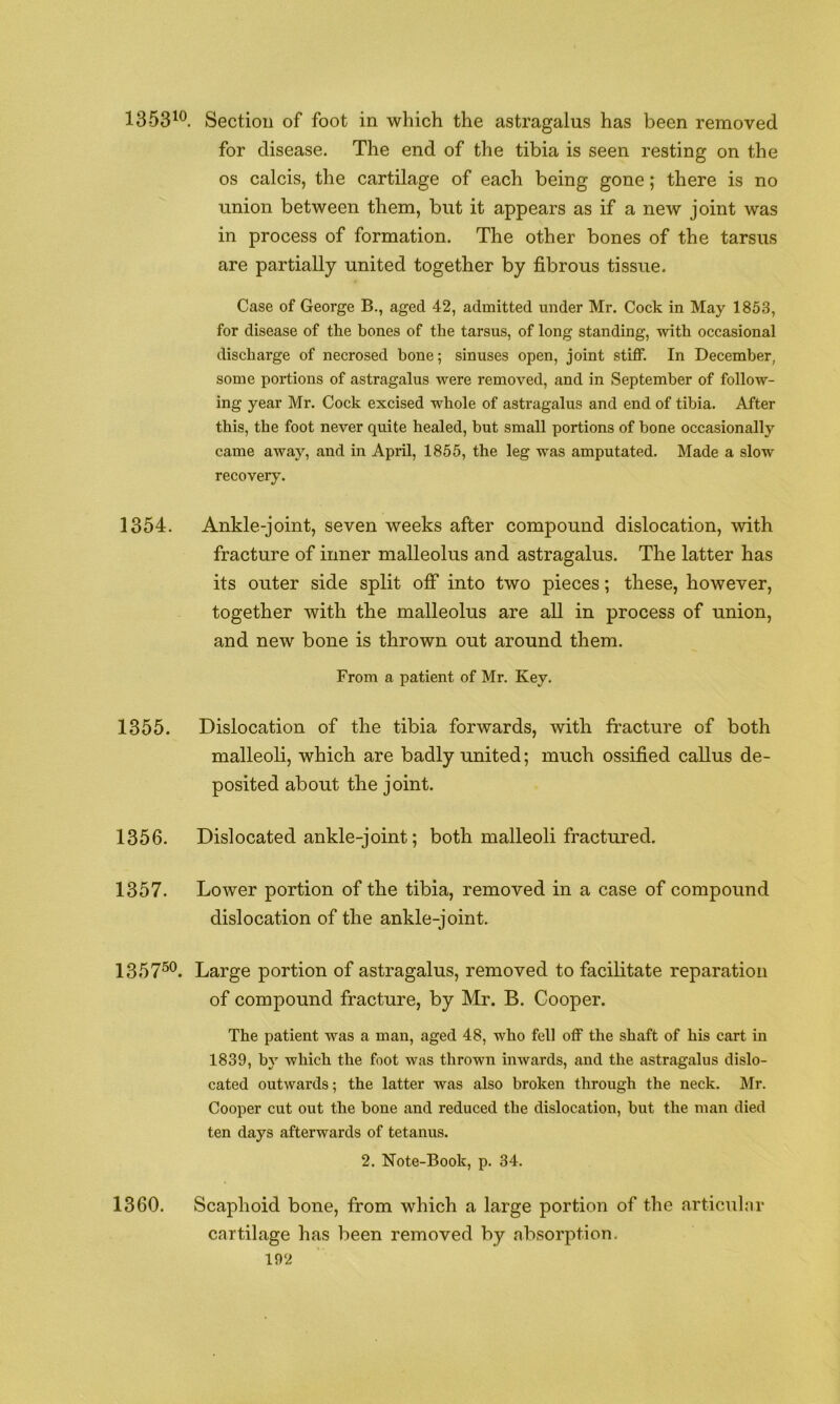 1353^®. Section of foot in which the astragalus has been removed for disease. The end of the tibia is seen resting on the os calcis, the cartilage of each being gone; there is no union between them, but it appears as if a new joint was in process of formation. The other bones of the tarsus are partially united together by fibrous tissue. Case of George B., aged 42, admitted under Mr. Cock in May 1853, for disease of the bones of the tarsus, of long standing, with occasional discharge of necrosed bone; sinuses open, joint stiff. In December, some portions of astragalus were removed, and in September of follow- ing year Mr. Cock excised whole of astragalus and end of tibia. After this, the foot never quite healed, but small portions of bone occasionally came away, and in April, 1855, the leg was amputated. Made a slow recovery. 1354. Ankle-joint, seven weeks after compound dislocation, with fracture of inner malleolus and astragalus. The latter has its outer side split ofi* into two pieces; these, however, together with the malleolus are all in process of union, and new bone is thrown out around them. From a patient of Mr. Key. 1355. Dislocation of the tibia forwards, with fracture of both malleoli, which are badly united; much ossified callus de- posited about the joint. 1356. Dislocated ankle-joint; both malleoli fractured. 1357. Lower portion of the tibia, removed in a case of compound dislocation of the ankle-joint. 1357^®. Large portion of astragalus, removed to facilitate reparation of compound fracture, by Mr. B. Cooper. The patient was a man, aged 48, who fell off the shaft of his cart in 1839, by which the foot was thrown inwards, and the astragalus dislo- cated outwards; the latter was also broken through the neck. Mr. Cooper cut out the bone and reduced the dislocation, but the man died ten days afterwards of tetanus. 2. Note-Book, p. 34. 1360. Scaphoid bone, from which a large portion of the articiThir cartilage has been removed by absorption,