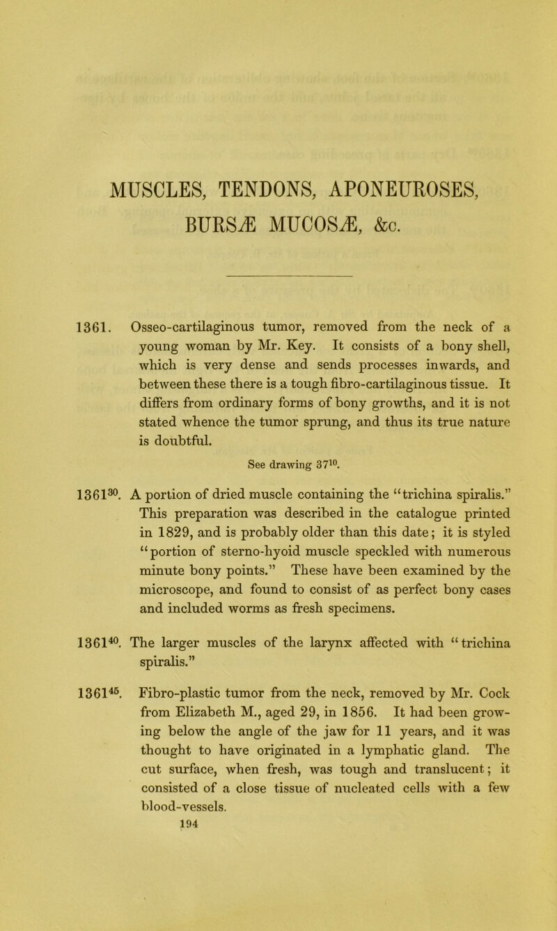 MUSCLES, TENDONS, APONEUROSES, BURSiE MUCOSiE, &c. 1361. Osseo-cartilaginous tumor, removed from the neck of a young woman by Mr. Key. It consists of a bony shell, which is very dense and sends processes inwards, and between these there is a tough fibro-cartilaginous tissue. It differs from ordinary forms of bony growths, and it is not stated whence the tumor sprung, and thus its true nature is doubtful. See drawing 37^°. 1361^®. A portion of dried muscle containing the “trichina spiralis.” This preparation was described in the catalogue printed in 1829, and is probably older than this date; it is styled “portion of sterno-hyoid muscle speckled with numerous minute bony points.” These have been examined by the microscope, and found to consist of as perfect bony cases and included worms as fresh specimens. 1361^. The larger muscles of the larynx affected with “trichina spiralis.” 1361^®. Fibro-plastic tumor from the neck, removed by Mr. Cock from Elizabeth M., aged 29, in 1856. It had been grow- ing below the angle of the jaw for II years, and it was thought to have originated in a lymphatic gland. The cut surface, when fresh, was tough and translucent; it consisted of a close tissue of nucleated cells with a few blood-vessels.