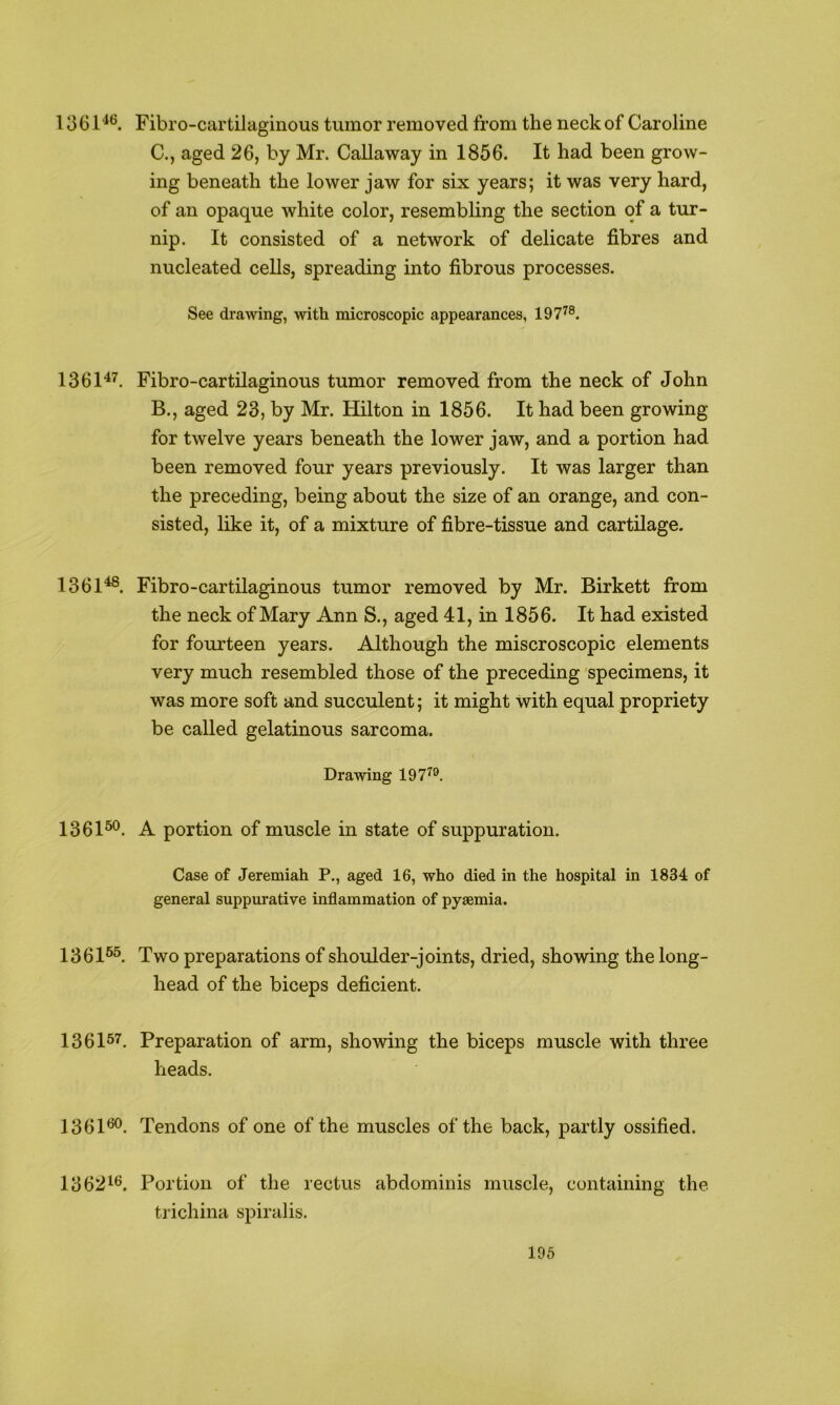1361^*’. Fibro-cartilaginous tumor removed from the neck of Caroline C., aged 26, by Mr. Callaway in 1856. It had been grow- ing beneath the lower jaw for six years; it was very hard, of an opaque white color, resembling the section of a tur- nip. It consisted of a network of delicate fibres and nucleated cells, spreading into fibrous processes. See drawing, with microscopic appearances, 197^®. 1361^^. Fibro-cartilaginous tumor removed from the neck of John B., aged 23, by Mr. Hilton in 1856. It had been growing for twelve years beneath the lower jaw, and a portion had been removed four years previously. It was larger than the preceding, being about the size of an orange, and con- sisted, like it, of a mixture of fibre-tissue and cartilage. 1361^. Fibro-cartilaginous tumor removed by Mr. Birkett from the neck of Mary Ann S., aged 41, in 1856. It had existed for fourteen years. Although the miscroscopic elements very much resembled those of the preceding specimens, it was more soft and succulent; it might with equal propriety be called gelatinous sarcoma. Drawing 197^®. 1361^. A portion of muscle in state of suppuration. Case of Jeremiah P., aged 16, who died in the hospital in 1834 of general suppurative inflammation of pyaemia. 1361®^ Two preparations of shoulder-joints, dried, showing the long- head of the biceps deficient. 136157, Preparation of arm, showing the biceps muscle with three heads. 1361^. Tendons of one of the muscles of the back, partly ossified. 13621^. Portion of the rectus abdominis muscle, containing the trichina spiralis. 196