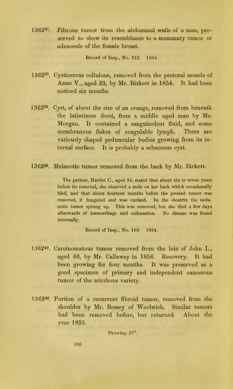 136220 Fibrous tumor from the abdominal walls of a man, pre- served to show its resemblance to a mammary tumor or adenocele of the female breast. Record of Tnsp., No. 215. 1854. 1362^^. Cysticercus cellulosse, removed from the pectoral muscle of Anne V., aged 23, by Mr. Birkett in 1854. It had been noticed six months. 1362^2, Cyst, of about the size of an orange, removed from beneath the latissimus dorsi, from a middle aged man by Mr. Morgan. It contained a sanguinolent fluid, and some membranous flakes of coagulable lymph. There are variously shaped peduncular bodies growing from its in- ternal surface. It is probably a sebaceous cyst. 13 6235. Melanotic tumor removed from the back by Mr. Birkett. The patient, Harriet C., aged 34, stated that about six or seven years before its removal, she observed a mole on her back which occasionally bled, and that about fourteen months before the present tumor was removed, it fungated and was excised. In the cicatrix the mela- notic tumor sprung up. This was removed, but she died a few days afterwards of haemorrhage and exhaustion. No disease was found internally. Record of Insp., No. 163. 1854. 1362^<^. Carcinomatous tumor removed from the loin of John L., aged 60, by Mr. Callaway in 1856. Recovery. It had been growing for four months. It was preserved as a good specimen of primary and independent cancerous tumor of the scirrhous variety. 136248. Portion of a recurrent fibroid tumor, removed from the shoulder by Mr. Bossey of Woolwich. Similar tumors had been removed before, but returned. About the year 1835. DraAving 37^.