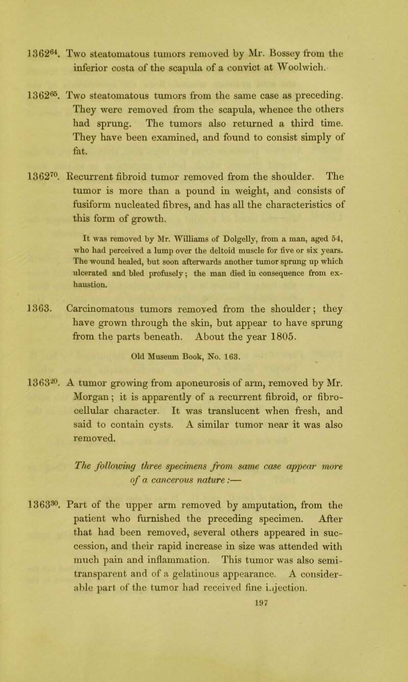 1362®^. Two steatomatous tumors removed by Mr. Bossey troin the inferior costa of the scapula of a convict at Woolwich. 1362^. Two steatomatous tumors from the same case as preceding. They were removed from the scapula, whence the others had sprung. The tumors also returned a third time. They have been examined, and found to consist simply of fat. 1362’^®. Recurrent fibroid tumor removed from the shoulder. The tumor is more than a pound in weight, and consists of fusiform nucleated fibres, and has all the characteristics of this form of growth. It was removed by Mr. Williams of Dolgelly, from a man, aged 54, who had perceived a lump over the deltoid muscle for five or six years. The wound healed, but soon afterwards another tumor sprung up which ulcerated and bled profusely; the man died in consequence from ex- haustion. 1363. Carcinomatous tumors removed from the shoulder; they have grown through the skin, but appear to have sprung from the parts beneath. About the year 1805. Old Museum Book, No. 163. 1363'^*^. A tumor growing from aponeurosis of arm, removed by Mr. Morgan; it is apparently of a recurrent fibroid, or fibro- cellular character. It was translucent when fresh, and said to contain cysts. A similar tumor near it was also removed. The following three specimens from same case aippear more of a cancerous nature:— 1363^. Part of the upper arm removed by amputation, from the patient who furnished the preceding specimen. After that had been removed, several others appeared in suc- cession, and their rapid increase in size was attended with much pain and inflammation. This tumor was also semi- transparent and of a gelatinous appearance. A consider- able part of the tumor had received fine i.ijection.