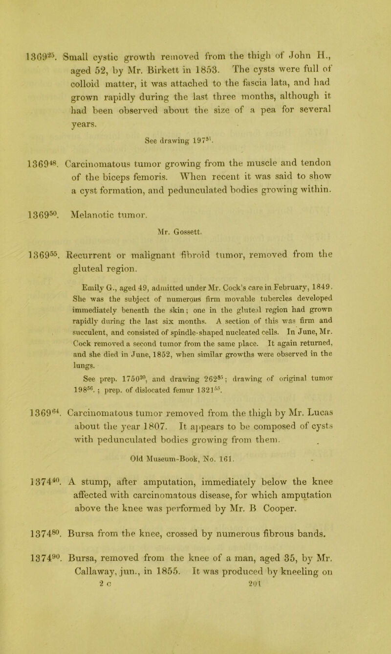 1300“'^. Small cystic growth removed from the thigh ol John H., aged 52, by Mr. Birkett in 1853. The cysts were full of colloid matter, it was attached to the fascia lata, and had grown rapidly during the last three months, although it had been observed about the size of a pea for several years. See drawing 197*’. 1369^. Carcinomatous tumor growing from the muscle and tendon of the biceps femoris. Wlien recent it was said to show a cyst formation, and pedunculated bodies growing within. 1369^*^. Melanotic tumor. Mr. Gossett. 1369®^. Recurrent or malignant fibroid tumor, removed from the gluteal region. Emily G., aged 49, admitted under Mr. Cock’s care in February, 1849. She was the subject of numerous firm movable tubercles developed immediately beneath the skin; one in the gluteal region had grown rapidly daring the last six months. A section of this was firm and succulent, and consisted of spindle-shaped nucleated cells. In June, Mr. Cock removed a second tumor from the same place. It again returned, and she died in June, 1852, when similar growths were observed in the lungs. See prep. 1750^’’, and draufing 262®b drawing of original tumor 198*®. ; prep, of dislocated femur 1321**. 1369*’'*. Carcinomatous tumor removed from the thigh by Mr. Lucas about the year 1807. It appears to be composed of cyst.s with pedunculated bodies growing from them. Old Museum-Book, No. 161. 137440. stump, after amputation, immediately below the knee affected with carcinomatous disease, for which amputation above the knee was performed by Mr. B Cooper. 1374®®. Bursa from the knee, crossed by numerous fibrous bands. 137490 Bursa, removed from the knee of a man, aged 35, by Mr. Callaway, jun., in 1855. It was produced by kneeling on
