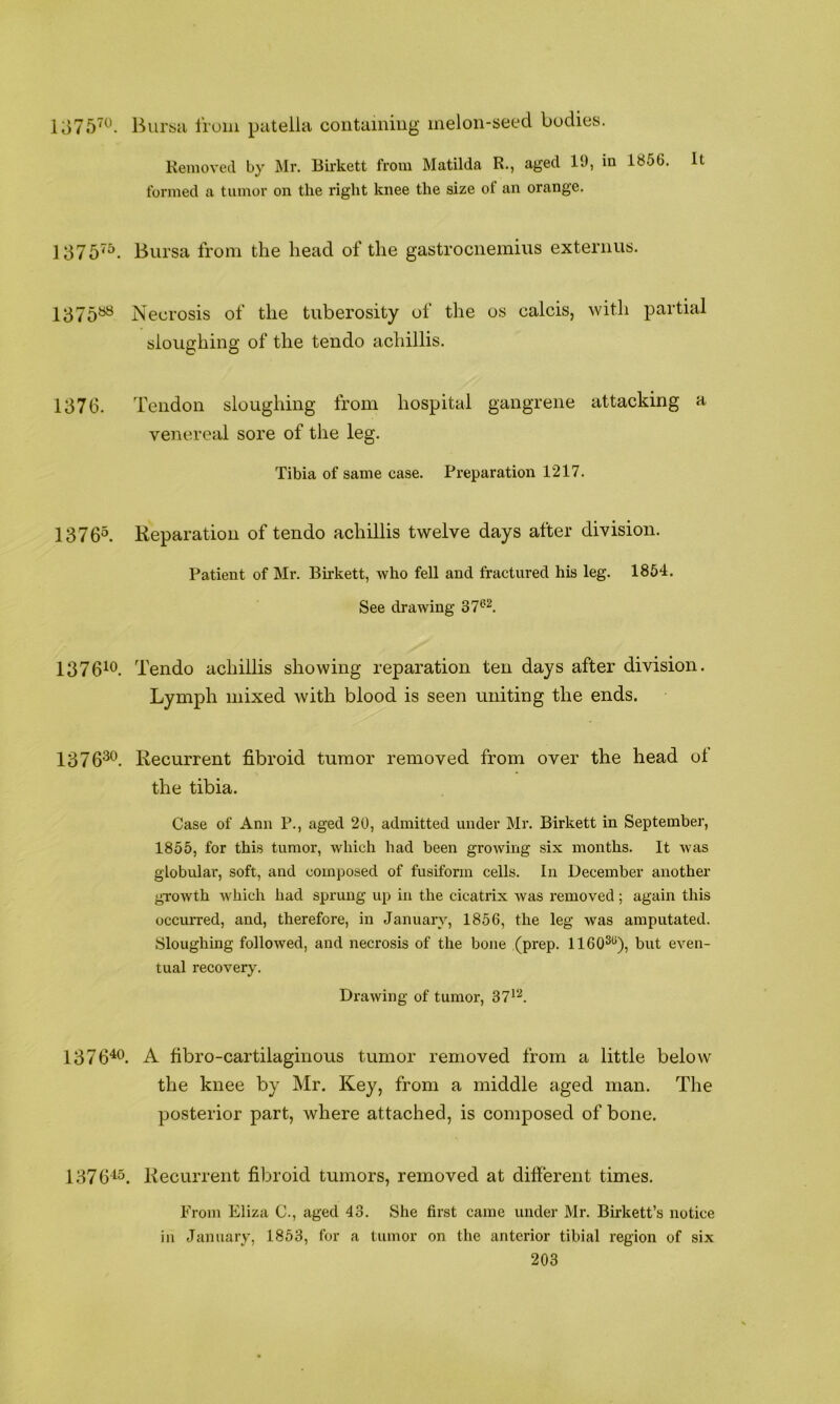 U)75^^'. Bursa from patella contamiug melon-seed bodies. Keniovccl by Mr. Birkett from Matilda R., aged 19, in 1856. It formed a tumor on the right knee the size of an orange. 1375'^. Bursa from the head of the gastrocnemius exteriius. 1375^ Necrosis of the tuberosity of the os calcis, with partial sloughing of the teudo achillis. 1376. Tendon sloughing from hospital gangrene attacking a venereal sore of the leg. Tibia of same case. Preparation 1217. 1376^. Reparation of tendo achillis twelve days after division. Patient of Mr. Bkkett, who fell and fractured his leg. 1854. See drawing 1376^0, Tendo achillis showing reparation ten days after division. Lymph mixed with blood is seen uniting the ends. 1376^®. Recurrent fibroid tumor removed from over the head ol the tibia. Case of Ann P., aged 20, admitted under Mr. Birkett in September, 1855, for this tumor, which had been growing six months. It was globular, soft, and composed of fusiform cells. In December another growth which had sprung up in the cicatrix was removed; again this occurred, and, therefore, in January, 1856, the leg was amputated. Sloughing followed, and necrosis of the bone (prep. lldO®*'), but even- tual recovery. Drawing of tumor, 37*^. 1376^. A fibro-cartilaginous tumor removed from a little below the knee by Mr. Key, from a middle aged man. The posterior part, where attached, is composed of bone. 1376^5, Recurrent fibroid tumors, removed at different times. From Eliza C., aged 43. She first came under Mr. Birkett’s notice in January, 1853, for a tumor on the anterior tibial region of six