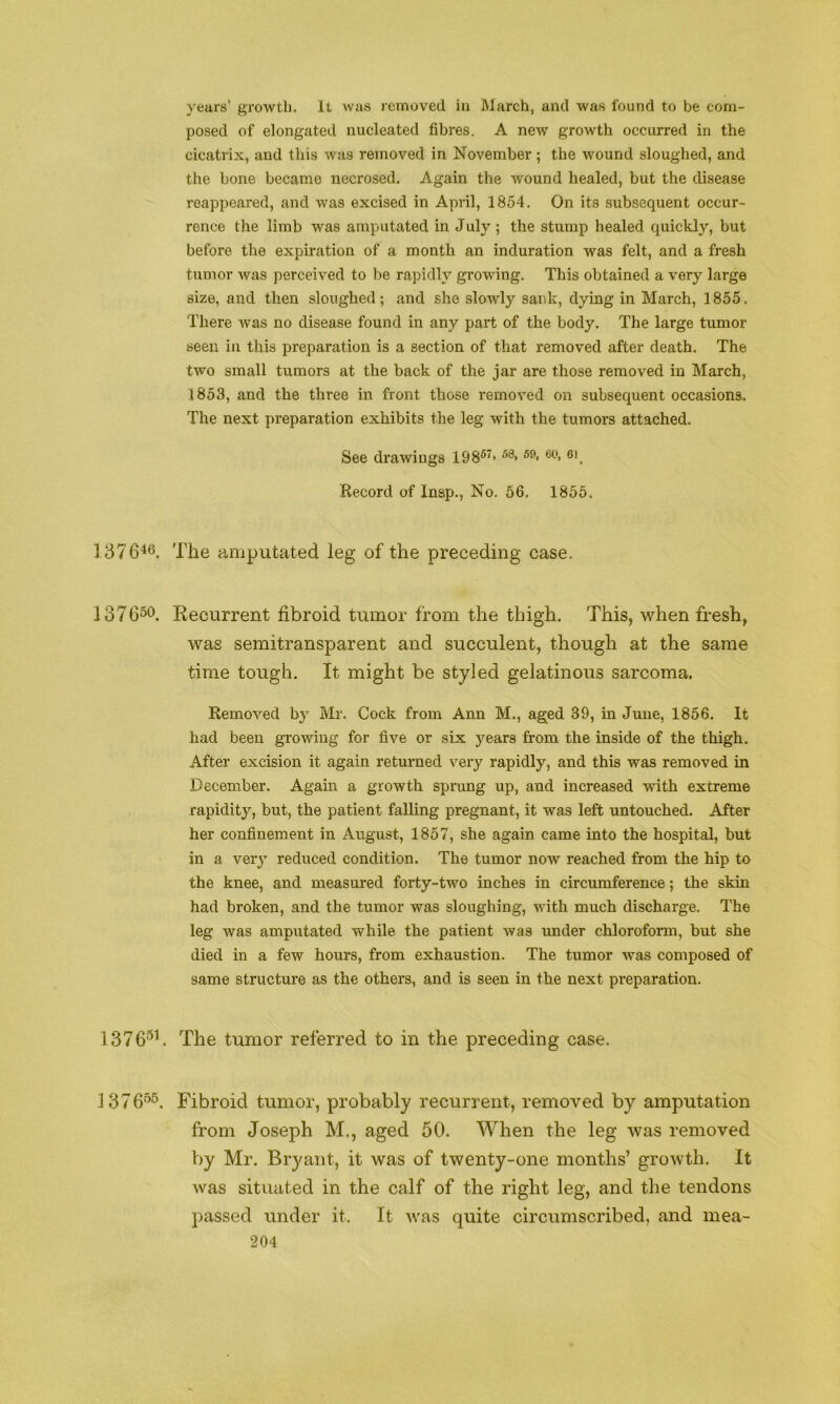 years’ growth. It was removed in March, and was found to be com- posed of elongated nucleated fibres. A new growth occurred in the cicatrix, and this was removed in November ; tbe wound sloughed, and the bone became necrosed. Again the wound healed, but the disease reappeared, and was excised in April, 1854. On its subsequent occur- rence the limb was amputated in July ; the stump healed quickly, but before the expiration of a month an induration was felt, and a fresh tumor was perceived to be rapidly growing. This obtained a very large size, and then sloughed; and she slowly sank, dying in March, 1855. There was no disease found in any part of the body. The large tumor seen in this preparation is a section of that removed after death. The two small tumors at the back of the jar are those removed in March, 1853, and the three in front those removed on subsequent occasions. The next preparation exhibits the leg with the tumors attached. See drawings 198®^> Record of Insp., No. 56. 1855. 187646. The amputated leg of the preceding case. .137656. Kecurrent fibroid tumor from the thigh. This, when fresh, was semitransparent and succulent, though at the same time tough. It might be styled gelatinous sarcoma. Removed by Mr. Cock from Ann M., aged 39, in June, 1856. It had been growing for five or six years from the inside of the thigh. After excision it again returned very rapidly, and this was removed in December. Again a growth sprung up, and increased with extreme rapidity, but, the patient falling pregnant, it was left untouched. After her confinement in August, 1857, she again came into the hospital, but in a very reduced condition. The tumor now reached from the hip to the knee, and measured forty-two inches in circumference; the skin had broken, and the tumor was sloughing, with much discharge. The leg was amputated while the patient was under chloroform, but she died in a few hours, from exhaustion. The tumor was composed of same structure as the others, and is seen in the next preparation. 1376®b The tumor referred to in the preceding case. 137655. Fibroid tumor, probably recurrent, removed by amputation from Joseph M., aged 50. When the leg was removed by Mr. Bryant, it was of twenty-one months’ growth. It was situated in the calf of the right leg, and the tendons passed under it. It was quite circumscribed, and mea-