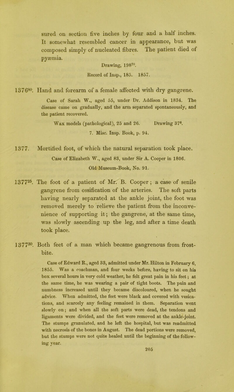 sured on section live inches by four and a half inches. It somewhat resembled cancer in appearance, but was composed simply of nucleated fibres. The patient died of pyaiinia. Drawing, 198^'^. Record of lusp., 185. 1857. 137080. Hand and forearm of a female affected with dry gangrene. Case of Sarah W., aged 65, under Dr. Addison in 1834. The disease came on gradually, and the arm separated spontaneously, and the patient recovered. Wax models (pathological), 25 and 26. Drawing 37®. 7. Misc. Insp. Book, p. 94. 1377. Mortified foot, of which the natural separation took place. Case of Elizabeth W., aged 83, under Sir A. Cooper in 1806. Old Museum-Book, No. 91. 137725. Xhe foot of a patient of Mr. B. Cooper; a case of senile gangrene from ossification of the arteries. The soft parts having nearly separated at the ankle joint, the foot was removed merely to relieve the patient from the inconve- nience of supporting it; the gangrene, at the same time, was slowly ascending up the leg, and after a time death took place. 137730_ Both feet of a man which became gangrenous from frost- bite. Case of Edward R., aged 33, admitted under Mr. Hilton in February 6, 1855. Was a coachman, and four weeks before, having to sit on his box several hours in very cold weather, he felt great pain in his feet; at the same time, he was wearing a pair of tight boots. The pain and numbness increased until they became discoloured, when he sought advice. When admitted, the feet were black and covered with vesica- tions, and scarcely any feeling remained in them. Separation went slowly on; and when all the soft parts were dead, the tendons and ligaments were divided, and the feet were removed at the ankle-joint. The stumps granulated, and he left the hospital, but was readmitted with necrosis of the bones in August. The dead portions were removed, but the stumps were not quite healed until the beginning of the follow- ing year.