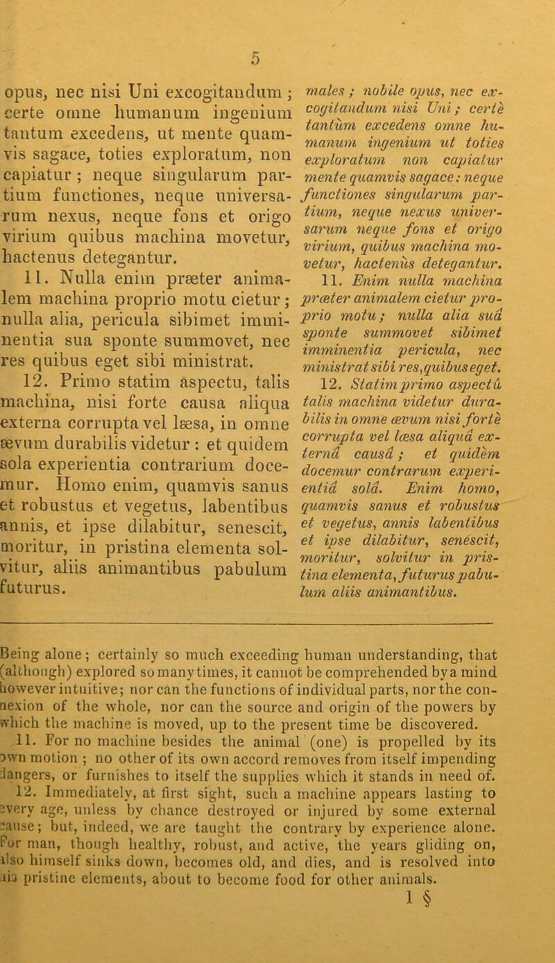 opus, uec nisi Uni excogitandum ; certe otnne liumanura ingenium tantum excedens, ut mente quam- vis sagace, toties expioratum, non capiatur ; neque singularum par- tium functiones, neque universa- rura nexus, neque fons et origo viriura quibus machina movetur, liactenus detegantur. 11. Nulla enim praeter aniraa- leni machina proprio niotu cietur; nulla alia, pericula sibimet immi- nentia sua sponte summovet, nec res quibus eget sibi ministrat. 12. Prirao statim aspectu, talis machina, nisi forte causa nliqua externa corruptavel Isesa, in omne aevum durabilis videtur : et quidem sola experientia contrarium doce- mur. Homo enim, quamvis sanus et robustus et vegetus, labentibus annis, et ipse dilabitur, senescit, moritur, in pristina elementa sol- vitui’, aliis animantibus pabulum futurus. males ; nohile opus, nec ex- cogitandum nisi Uni; certe tantum excedens omne hu- manum ingenium ut toties expioratum non capiatur mente quamvis sagace; neque functiones singularum par- tium, neque nexus univer- sarum neque fons et origo virium, quibus machina mo- vetur, hactenus detegantur. 11. Enim nulla machina prceter animalem cietur pro- prio motu; nulla alia sud sponte summovet sibimet imminentia pericula, nec ministra t sibi res, quibus eget. 12. Statimprimo aspectu tails machina videtur dura- bilis in omne cevum nisi forte corrupta vel Icesa aliqud ex- terna causa; et quidem docemur contrarum experi- entid sold. Enim homo, quamvis sanus et robustus et vegetus, annis labentibus et ipse dilabitur, senescit, moritur, solvilur in pris- tina elementa, futurus pabu- lum aliis animantibus. Being alone ; certainly so much exceeding human understanding, that (altliongh) explored somanytimes, it cannot be comprehended bya mind liowever intuitive; nor can the functions of individual parts, nor the con- nexion of the whole, nor can the source and origin of the powers by which the machine is moved, up to the present time be discovered. 11. For no machine besides the animaF (one) is propelled by its own motion ; no other of its own accord removes from itself impending langers, or furnishes to itself the supplies which it stands in need of. 12. Immediately, at first sight, such a machine appears lasting to overy age, unless by chance destroyed or injured by some external .’ause; but, indeed, we are taught tlie contrary by experience alone. For man, though healthy, robust, and active, the years gliding on, dso himself sinks down, becomes old, and dies, and is resolved into lis pristine elements, about to become food for other animals. 1 §