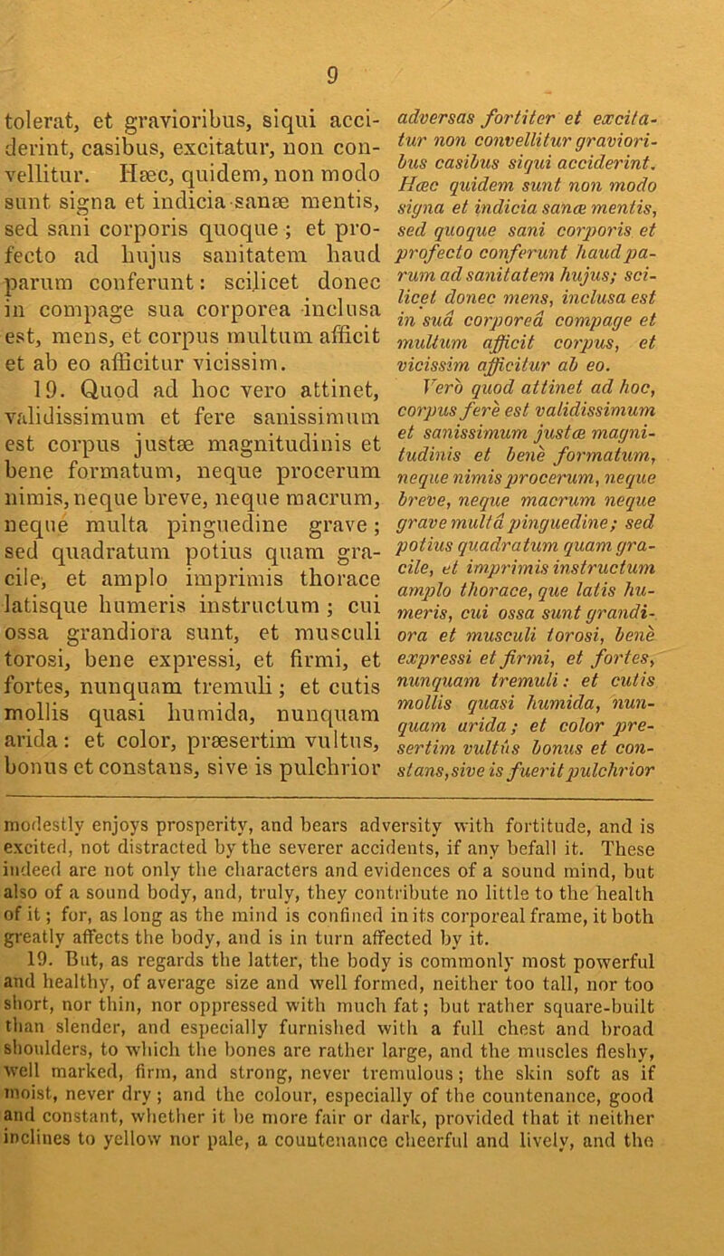 tolerat, et gravioribus, siqui acci- dei’int, casibus, excitatuv, non con- vellitur. Heec, quidem, non inodo sunt signa et indicia sanee mentis, sed sani corporis qnoque ; et pro- fecto ad liujns sanitatem baud parura conferunt: scilicet donee ill compage sua corporea inclusa est, mens, et corpus multum afficit et ab eo afficitur vicissim, 19. Quod ad lioe vero attinet, validissimum et fere sanissiraum est corpus justee magnitudinis et bene formatum, neque procerum nimis,neque breve, neque raaerum, neque multa pinguedine grave; sed qnadratura potius quara gra- cilci et amplo imprimis thorace latisque bumeris instructum ; cui ossa grandiora sunt, et musculi torosi, bene expressi, et firmi, et fortes, nunquam tremuli; et cutis mollis quasi bumida, nunquam arida: et color, prsesertim vultus, bonus et constans, sive is pulcbrior adversas fortiter et excifa- tur non convellitur graviori- hus casibus sigui acciderint, Hmc quidem sunt non modo signa et indicia sanae mentis, sed quoque sani corporis et profecto conferunt baud pa- rum ad sanitatem hujus; sci- licet do7iec mens, inclusa est in sud corporea compage et multum afficit empus, et vicissim afficitur ab eo. Verb quod attinet ad hoc, corpus fere est validissimum et sanissimum justce magni- tudinis et be7ie formatum, neque nimisprocerum, iieque breve, neque macrum neque grave multa pinguedine ; sed potius quadratum quamgra- cile, et impi'imis instructum amqjlo thorace, que latis hu- meris, cui ossa sunt grandi- ora et musculi torosi, bene expressi et firmi, et fortes, nimquam tremuli; et cutis mollis quasi humida, nun- quam arida; et color pre- sertim vultus bonus et con- stans, sive is fuei'itpulchrior modestly enjoys prosperity, and bears adversity with fortitude, and is excited, not distracted by the severer accidents, if any befall it. These indeed are not only the characters and evidences of a sound mind, hut also of a sound body, and, truly, they contribute no little to the health of it; for, as long as the mind is confined in its corporeal frame, it both greatly affects the body, and is in turn affected by it. 19. But, as regards the latter, the body is commonly most powerful and healthy, of average size and well formed, neither too tall, nor too short, nor thin, nor oppressed with much fat; hut rather square-built than slender, and especially furnished with a full chest and broad shoulders, to which the hones are rather large, and the muscles fleshy, well marked, firm, and strong, never tremulous; the skin soft as if moist, never dry ; and the colour, especially of the countenance, good and constant, whether it he more fair or dark, provided that it neither inclines to yellow nor pale, a countenance cheerful and lively, and the