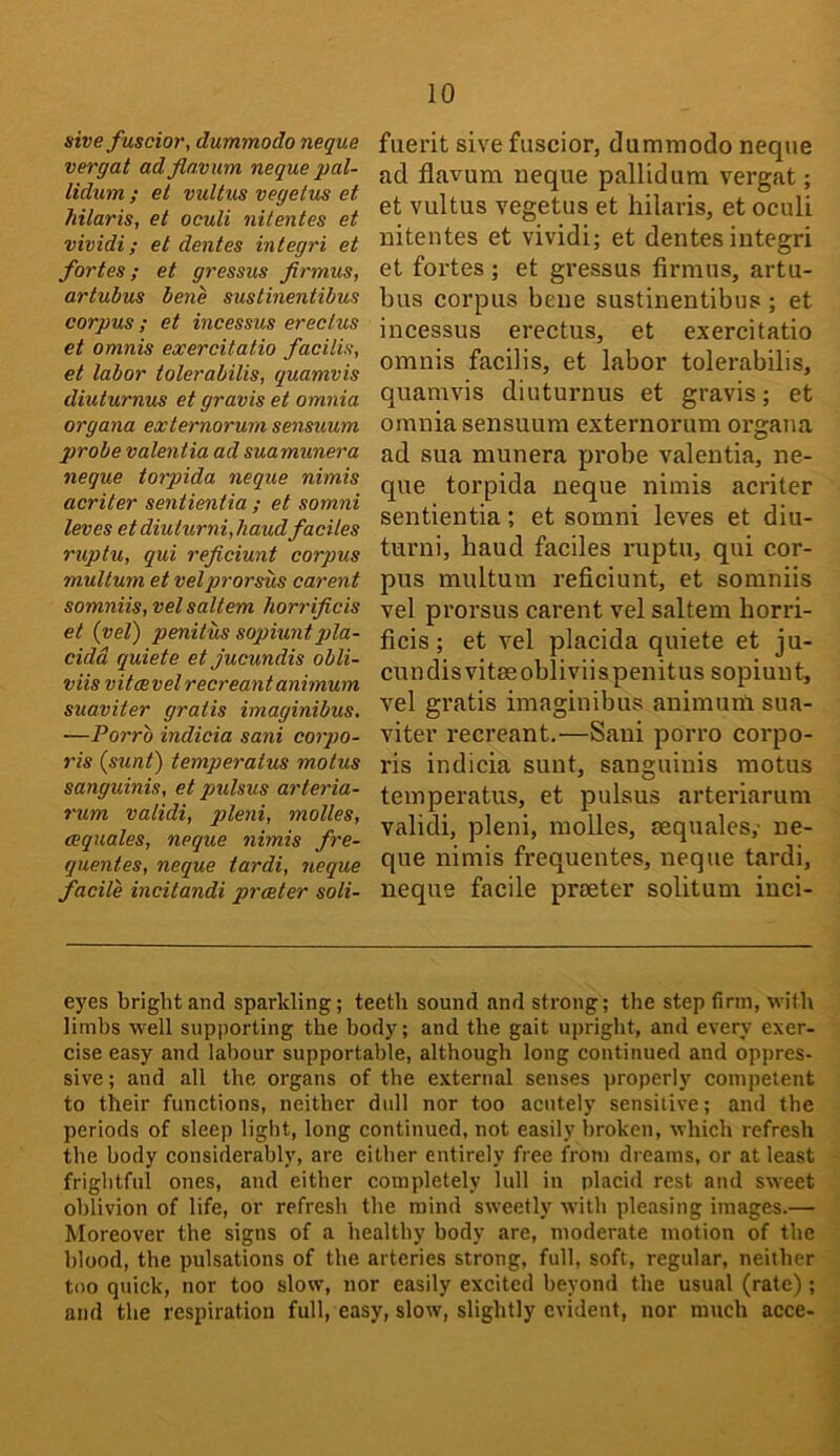 sive fuscior, dummodo negue vergat adflavum negue pal- lidum ; ei vultus vegetus et hilaris, et oculi nitentes et vividi; et dentes integri et fortes; et gressus firmus, artubus bene sustinentibus corpus ; et incessus ereclus et omnis exercitatio facilis, et labor tolerabilis, guamvis diuturnus et gravis et omnia organa externorum sensuum probe valentia ad suamunera negue torpida negue nimis acriter sentientia ; et somni leves et diuturni, liaudfaciles ruptu, gui reficiunt corpus multum et velprorsus carent somniis, vel saltern horrificis et (vel) penitus sopiuntpla- cidd guiete et jucundis obli- viis vitaevel recreant animum suaviter gratis imaginibus, —Porrb indicia sani corpo- ris (sunt) temperatus motus sanguinis, et pulsus arteria- rum validi, pleni, molles, ceguales, negue nimis fre- guentes, negue tardi, negue facile incitandi prceter soli- fuerit sive fuscior, dummodo neque ad flavum neque pallidum vergat; et vultus vegetus et hilaris, et oculi nitentes et vividi; et dentes integri et fortes; et gressus firmus, artu- bus corpus bene sustinentibus ; et incessus erectus, et exercitatio omnis facilis, et labor tolerabilis, quamvis diuturnus et gravis; et omnia sensuum externorum organa ad sua munera probe valentia, ne- que torpida neque nimis acriter sentientia; et somni leves et diu- turni, baud faciles ruptu, qui cor- pus multum reficiunt, et somniis vel proi’sus carent vel saltern borri- ficis; et vel placida quiete et ju- cundis vitasobliviis penitus sopiunt, vel gratis imaginibus animunl sua- viter recreant.—Sani porro corpo- ris indicia sunt, sanguinis motus temperatus, et pulsus arteriarum validi, pleni, molles, aequales,- ne- que nimis frequentes, neque tardi, neque facile preeter solitunr inci- eyes bright and sparkling; teeth sound and strong; the step firm, with limbs well supporting the body; and the gait upright, and every exer- cise easy and labour supportable, although long continued and oppres- sive ; and all the organs of the external senses properly competent to their functions, neither dull nor too acutely sensitive; and the periods of sleep light, long continued, not easily broken, which refresh the body considerably, are either entirely free bom dreams, or at least frightful ones, and either completely lull in placid rest and sweet oblivion of life, or refresh the mind sweetly with pleasing images.— Moreover the signs of a healthy body are, moderate motion of the blood, the pulsations of the arteries strong, full, soft, regular, neither too qtiick, nor too slow, nor easily excited beyond the usual (rate) ; and the respiration full, easy, slow, slightly evident, nor much acce-