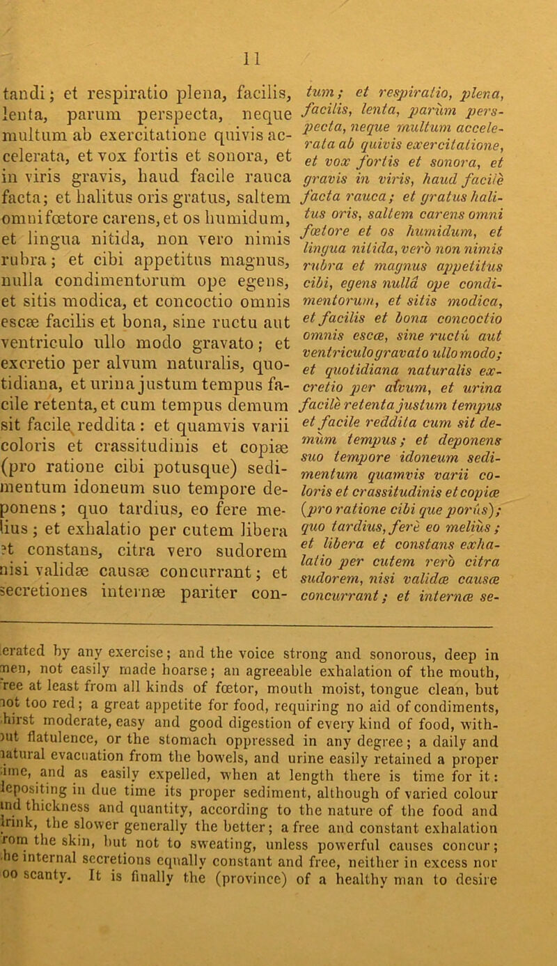 tandi; et respiratio plena, facilis, leiita, parum perspecta, neqiie multum ab exercitatione quivis ac- celerata, et vox fortis et sonova, et in viris gravis, baud facile rauca facta; et balitus oris gratus, saltern omuifcEtore carens,et os bnmidum, et lingua nitida, non vero nimis rubra; et cibi appetitns magnus, nulla condimentorum ope egens, et sitis modica, et concoctio omnis escee facilis et bona, sine ructu aut ventriculo ullo modo gravato; et excretio per alvuin naturalis, quo- tidiana, eturiua justumtempus fa- cile retenta, et cum tempus demum sit facile^ reddita : et quamvis varii coloris et crassitudinis et copiae (pro ratione cibi potusque) sedi- nientum idoneum suo tempore de- ponens; quo tardius, eo fere me- lius ; et exbalatio per cutem libera ?t constans, citra vero sudorem nisi validee causae concurrant; et secretiones internae pariter con- tum; et respiratio, plena, facilis, lenta, pai'uin pers- jJecta, neque multum accele- rata ab quivis exercitatione, et vox fortis et sonora, et gravis in viris, hand facile facta rauca; et gratushali- tus oris, saltern carensomni f(Store et os liumidum, et lingua nitida, verb non nimis rubra et magnus appetitus cibi, egens nulla ope condi- mentorum, et sitis modica, et facilis et bona concoctio omnis escce, sine ructu aut ventriculo gravato ullo modo; et quotidiana naturalis ex- cretio ]jer atvum, et urina facile retenta justum tempus et facile reddila cum sit de- mum tempus; et deponens suo tempore idoneum sedi- mentum quamvis varii co- loris et crassitudinis et copice {pro ratione cibi que porus); quo tardius, fere eo melius ; et libera et constans exha- latio per cutem rerb citra sudorem, nisi validce causm concurrant; et internee se- erated by any exercise; and the voice strong and sonorous, deep in nen, not easily made hoarse; an agreeable exhalation of the mouth, ree at least from all kinds of feetor, mouth moist, tongue clean, but lot too red; a great appetite for food, requiring no aid of condiments, hirst moderate, easy and good digestion of every kind of food, with- lut flatulence, or the stomach oppressed in any degree; a daily and latural evacuation from the bowels, and urine easily retained a proper •ime, and as easily expelled, when at length there is time for it; lepositing in due time its proper sediment, although of varied colour md thickness and quantity, according to the nature of the food and Innk, the slower generally the better; a free and constant exhalation rom the skin, but not to sweating, unless powerful causes concur; ■he internal secretions equally constant and free, neither in excess nor 00 scanty. It is finally the (province) of a healthy man to desire