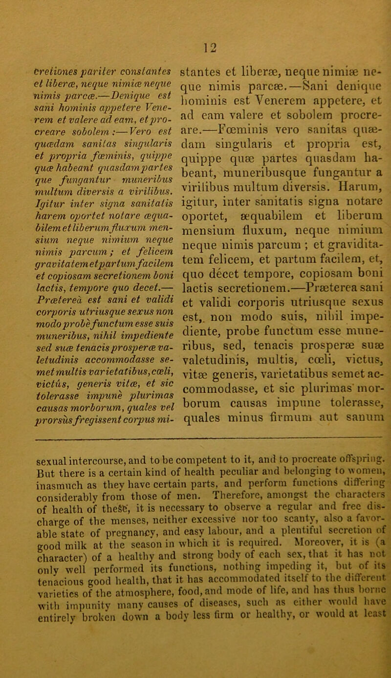 tretiones pariter constantes cl liberce, neque nimice neque nimis parcm.—Denique est sani hominis apjietere Vene- rem el valere ad earn, elqno- creare sobolem:— Vero est qucedam sanitas singularis et propria foeminis, quipqie quae habeant qnasdamp>artes que fungantur muneribus multum diversis a virilibus. Igitur inter signa sanitalis harem oportet notare aequa- bilemet liberum flu,rum men- sium neque nimium neque nimis parcum; et felicem gravitatemetpartumfacilem et copiosam secretionem boni laotis, tempore quo decet.— Prmterea est sani et validi corporis utriusque sexus non modo probefunctum esse suis muneribus, nihil impediente sed sum tenacis prosperce va- letudinis accommodasse se- metmultis varietatibus,cceli, victAs, generis vitae, et sic tolerasse impune plurimas causas morborum, quales vel prorsusfregissent corpus mi- stantes et liberae, neque nimiae ne- que nimis parcse.—Sani denique liominis est Venerem appetere, et ad earn valeve et sobolem procre- are.—Foeminis vero sanitas quae- dam singularis et propria est, quippe quae partes quasdam ha- beant, muneribusque fungantur a virilibus multum diversis. Harum, igitur, inter sanitatis signa notare oportet, aequabilem et liberum mensium fluxum, neque nimium neque nimis parcum ; et gravidita- tem felicem, et partum facilera, et, quo decet tempore, copiosam boni lactis secretionem.—Praeterea sani et validi corporis utriusque sexus est,. non modo suis, nihil impe- diente, probe functum esse mune- ribus, sed, tenacis prosperae suae valetudinis, raultis, coeli, victus, vitae generis, varietatibus semet ac- commodasse, et sic plurimas' mor- borum causas impune tolerasse, quales minus firmum aut sanum sexual intercourse, and to be competent to it, and to procreate offspring. But there is a certain kind of health peculiar and ludonging to women, inasmuch as they have certain parts, and perform functions differing considerably from those of men. Therefore, amongst the characters of health of theSfe', it is necessary to observe a regular and free dis- charge of the menses, neither excessive nor too scanty, also a favor- able state of pregnancy, and easy labour, and a plentiful secretion of good milk at the season in which it is required. Moreover, it is (a character) of a healthy and strong body of each sex, that it has not only well performed its functions, nothing impeding it, but of its tenacious good health, that it has accommodated itself to the different' varieties of the atmosphere, food, and mode of life, and has thus borne with impunity many causes of diseases, such as either would have. entirely broken down a body less firm or healthy, or would at least: ir^VJL-Li