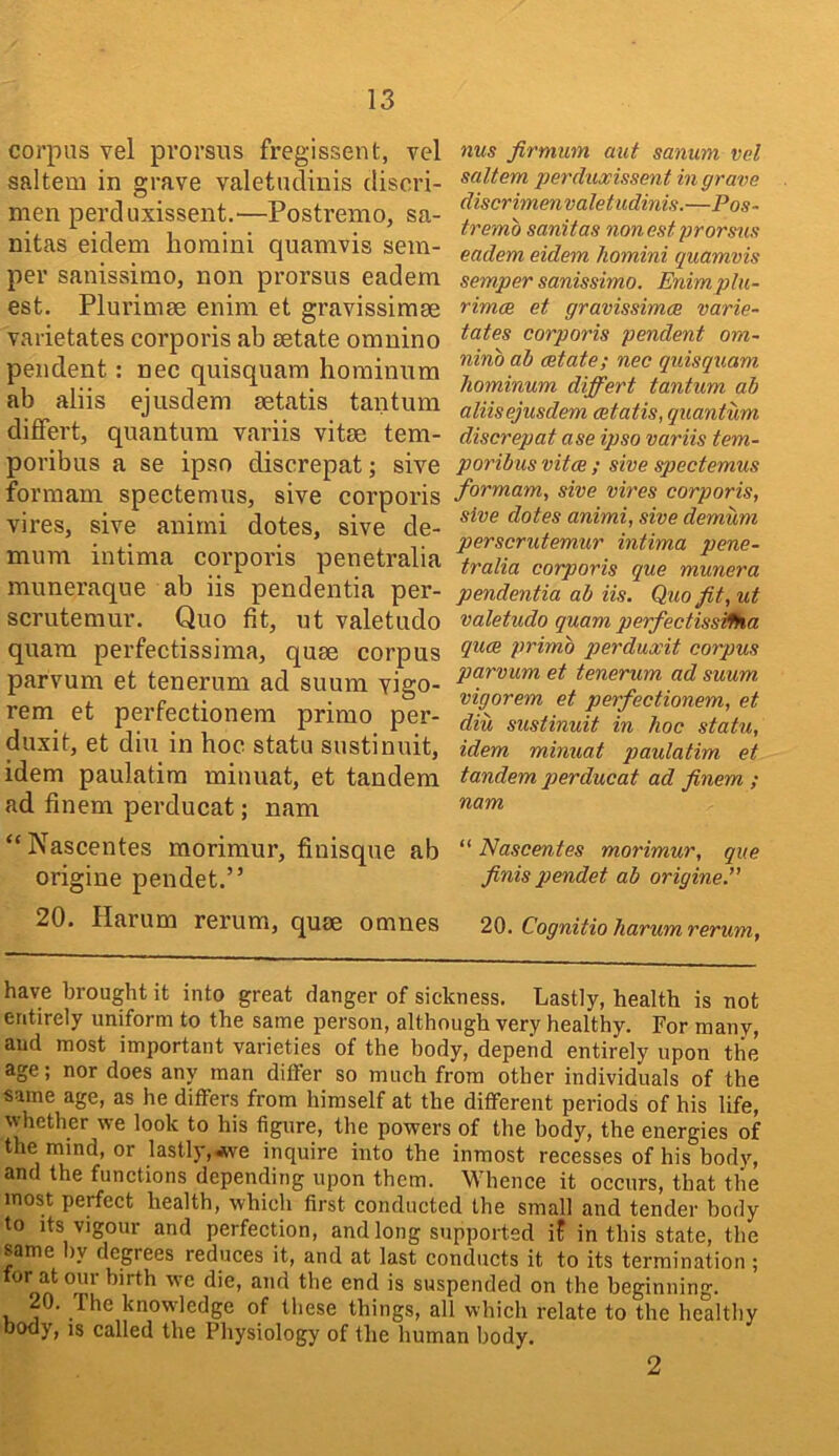 corpus vel prorsus fregissent, vel saltern in grave valetudiiiis discri- men perduxissent.—Postremo, sa- nitas eidem horaini quamvis sem- per sanissimo, non prorsus eadem est. Plurimae enini et gravissimse varietates corporis ab setate omnino pendent: nec quisquara hominnm ab aliis ejusdem aetatis tantum difFert, quantum variis vitae tem- poribus a se ipso discrepat; sive formam spectemus, sive corporis vires, sive animi dotes, sive de- mum intima corporis penetralia muneraque ab iis pendentia per- scrutemur. Quo fit, ut valetudo quam perfectissima, quae corpus parvum et tenerum ad suum yigo- rem et perfectionem primo per- duxit, et diu in hoc statu sustinuit, idem paulatira minuat, et tandem ad finem perducat; nam “Nascentes morimur, fiuisque ab origine pendet.” 20. Harum rerum, quae otnnes nus jirmum aut sanum vd saltern perduxissent in grave discrimenvaletudinis.—Pos- tremo sanitas nonestprorstis eadem eidem homini quamvis semper sanissimo. Enim plu- rimce et gravissimce varie- tates corporis pendent om- nino ab estate; nec quisquam hominum differt tantum ah aliisejusdem cetatis, quantum discrepat ase ipso variis tern- poribus vitce ; sive spectemus formam, sive vires corporis, sive dotes animi, sive demurn perscrutemur intima pene- tralia corporis que munera pendentia ab iis. Quo fit, ut valetudo quam perfectissWka quee primo perduxit corpus parvum et tenerum ad suum vigorem et perfectionem, et diu sustinuit in hoc statu, idem minuat paulatim et tandem jqerducat ad finem ; nam “ Nascentes morimur, que finis pendet ab origine.” 20. Cognitio harum rerum. have brought it into great danger of sickness. Lastly, health is not entirely uniform to the same person, although very healthy. For many, aud most important varieties of the body, depend entirely upon the age; nor does any man differ so much from other individuals of the same age, as he differs from himself at the different periods of his life, whether we look to his figure, the powers of the body, the energies of the mind, or lastlj-,«ve inquire into the inmost recesses of his body, and the functions depending upon them. Whence it occurs, that the most perfect health, which first conducted the small and tender body to its vigour and perfection, and long supported if in this state, the same by degrees reduces it, and at last conducts it to its termination ; for at our birth we die, aud the end is suspended on the beginning. 20. The knowledge of these things, all which relate to the healthy body, IS called the Physiology of the human body. 2