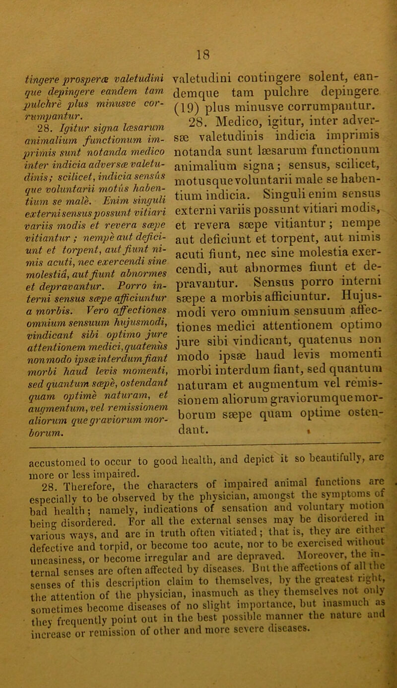 tingere prospers valetudini que clepingere eandern tarn pulchre plus minusve cor- rmnpantur. 28. Igitur signa Icesarum animalium functionum im- p>rhnis sunt notanda medico inter indicia adverss valetu- dinis; scilicet, indicia sensAs que voluntarii motus liaben- tium se male. Enim singuli externisensuspossunt vitiari variis modis et revera saepe vitiantur ; nempe aut dejici- unt et torpent, aut fiunt ni- mis acuti, nec exercendi sine molestid, aut fiunt abnormes et depravantur. Porro in- terni sensus scepe afficiuntur a morbis. Vero affectiones omnium sensuum hujusmodi, vindicant sibi optimo jure attentionem medici, quatenus nonmodo ipssinterdumfiant morbi baud levis momenti, sed quantum sspe, ostendant quam optime naturam, et augmentum, vel remissionem aliorum que graviorum mor- borum. valetudini coutingere solent, ean- demque tarn pulchre depingere (19) plus minusve corrumpautur. 28. Medico, igitur, inter adver- S86 valetudinis indicia imprimis notanda sunt leesarum functionum animalium signa; sensus, scilicet, motusque voluntarii male se haben- tium indicia. Singuli enim sensus externi variis possunt vitiari modis, et revera soepe vitiantur; nempe aut deficiunt et torpent, aut nimis acuti fiunt, nec sine molestia exer- cendi, aut abnormes fiunt et de- pravantur. Sensus porro interni saepe a morbis afficiuntur. Hujus- modi vero omnium sensuum affec- tion es medici attentionem optimo jure sibi vindicant, quatenus non modo ipsae baud levis momenti morbi interdum fiant, sed quantum naturam et augmentum vel remis- sionem aliorum graviorumquemor- borum saepe quam optime osten- dant. . accustomed to occur to good health, and depict it so beautifully, are more or less impaired. . , . , r *• 28. Therefore, the characters of impaired animal functions are especiallv to be observed by the physician, amongst the symptoms of bad beaith; namely, indications of sensation and voluntary motion being disordered. For all the external senses may be disordered in various wavs, and are in truth often vitiated; that is, they are either defective and torpid, or become too acute, nor to be exercised without uneasiness, or become irregular and are depraved. IMoreovcr, the in- ternal senses are often affected by diseases. But the affections of all the senses of this description claim to themselves, by the greatest right, the attention of the physician, inasmuch as they themselves not only sometimes become diseases of no slight importance, but luasimich as they frequently point out in the best possible manner the nature and increase or remission of other and more severe diseases.