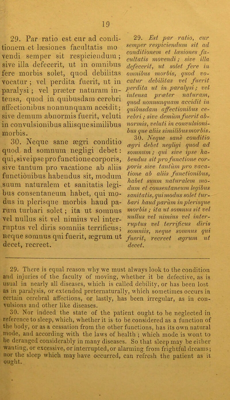 29. Par ratio est cur ad condi- tiouem et lassiones facultatis mo vendi semper sit respiciendum; sive ilia defecerit, ut in omnibus fere morbis solet, quod debilitas vocatur ; vel perdita fuerit, ut in paralysi; vel praeter naturam in- tensa, quod in quibusdam cerebri affectionibus nonnunquam accidit; sive demum abnormis fuerit, veluti in convulsionibus aliisque similibus morbis. 30. Neque sane segri conditio quod ad somnum negligi debet: qui, siveipse pro functionecorporis, sive tantum pro vacatione ab aliis fimctionibus habendus sit, modum suum naturalem et sanitatis legi- bus conseutaneum habet, qui mo- dus in plerisque morbis baud pa- rum turbari solet; ita ut somnus vel nullus sit vel nimius vel inter- rnptus vel diris somniis terrificus; neque somnus qui fuerit, segrum ut decet, recreet. 29. Est par ratio, cur semper respiciendum sit ad conditionem et leesiones fa- cultatis movendi; sive ilia defecerit, ut solet fere in omnibus morbis, quod vo- catur debilitas vel fuerit perdita ut in paralysi; vel intensa prater naturam, quod nonnunquam accidit in quibusdam affectionibus ce- rebri ; sive demum fuerit ab- normis, veluti in convulsioni- bus que aliis similibus morbis. 30. Neque sane conditio cegri debet negligi quod ad somnum; qui sive ipse ha- bendus sit pro functione cor- poris sive tantum pro vaca- tione ab aliis functionibus, habet suum naturalem mo- dum et consentaneum legibus sanitatis, quimodus solet tur- bari haudparum in plerisque morbis ; ita ut somnus sit vel nullus vel nimius vel inter- ruptus vel terrificus diris somniis, neque somnus qui fuerit, recreet cegrum ut decet. 29. There is equal reason why we must always look to the condition and injuries of the faculty of moving, whether it be defective, as is usual in nearly all diseases, which is called debility, or has been lost as in paralysis, or extended preternaturally, which sometimes occurs in certain cerebral affections, or lastly, has been irregular, as in con- vulsions and other like diseases. 30. Nor indeed tbe state of the patient ought to be neglected in reference to sleep, whicb, wbetber it is to be considered as a function of the body, or as a cessation from the other functions, has its own natural mode, and according with the laws of health ; which mode is wont to be deranged considerably in many diseases. So that sleep may be either wanting, or excessive, or interrupted, or alarming from frightful dreams; nor the sleep which may have occurred, can refresh the patient as it ought.