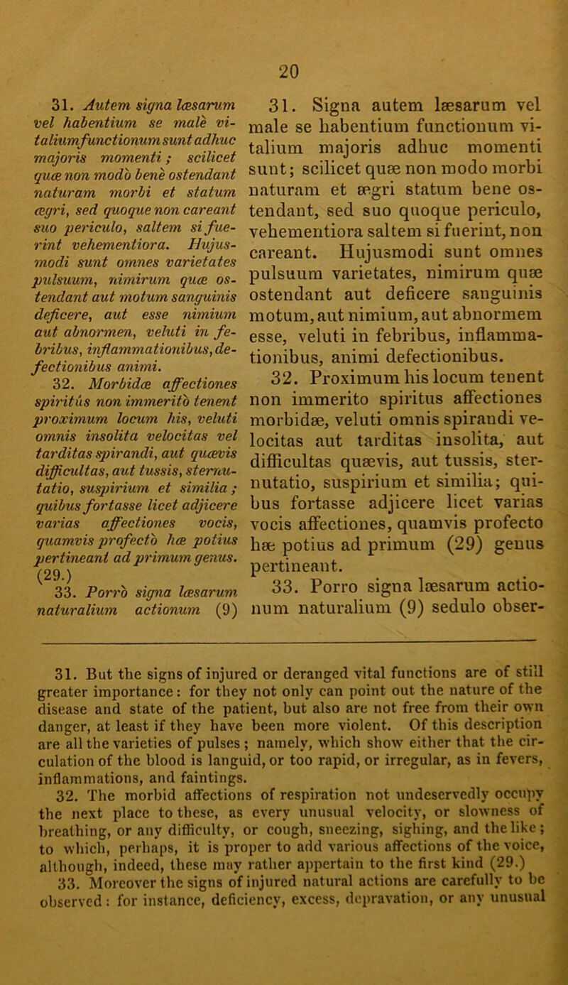 31. Autem signa Icesarum vel habentium se male vi- ta liumfunctionum sunt adhuc majoris momenti; scilicet quae non modo bene ostendant naturam morbi et statum (cgri, sed quoque non careant suo periculo, saltern sifue- rint vehementiora. Hujus- modi sunt omnes varietates pulsuum, nimirum quae os- tendant aut motum sanguinis deficere, aut esse nimium aut abnormen, veluti in fe- bribus, inflammationibus, de- fectionibus animi. 32. Morbidce affectiones spiritus non immeritb tenent proximum locum his, veluti omnis insolita velocitas vel tarditas spirandi, aut qucevis difficultas, aut tussis, stemu- tatio, suspirium et similia ; qui bus fort asse licet adjicere varias affectiones vocis, quamvis profecto hoe potius pertineant ad primum genus. (29.) 33. Porro sigtia Icesarum naturalium actionum (9) 31. Signa autem Isesarum vel male se habentium functiouum vi- talium majoris adhuc momenti sunt; scilicet quee non modo morbi naturam et segri statum bene os- tendant, sed suo quoque periculo, vehementiora saltern si fueriut, non careant. Hujusmodi sunt omnes pulsuum varietates, nimirum quae ostendant aut deficere sanguinis motum, aut nimium, aut abnorniem esse, veluti in febribus, inflamma- tionibus, animi defectionibus. 32. Proximum his locum tenent non immerito spiritus affectiones morbidse, veluti omnis spirandi ve- locitas aut tarditas insolita, aut difficultas quaevis, aut tussis, ster- nutatio, suspirium et similia; qui- bus fortasse adjicere licet varias vocis affectiones, quamvis profecto hae potius ad primum (29) genus pertineant. 33. Porro signa laesarum actio- num natui’alium (9) sedulo obser- 31. But the signs of injured or deranged vital functions are of still greater importance: for they not only can point out the nature of the disease and state of the patient, but also are not free from their own danger, at least if they have been more violent. Of this description are all the varieties of pulses ; namely, which show either that the cir- culation of the blood is languid, or too rapid, or irregular, as in fevers, inflammations, and faintings. 32. The morbid affections of respiration not undeservedly occupy the next place to these, as every unusual velocity, or slowness of breathing, or any difliculty, or cough, sneezing, sighing, and the like; to which, perhaps, it is proper to add various affections of the voice, although, indeed, these may rather aj>pertain to the first kind (29.) 33. Moreover the signs of injured natural actions are carefully to be observed: for instance, deficiency, excess, depravation, or any unusual