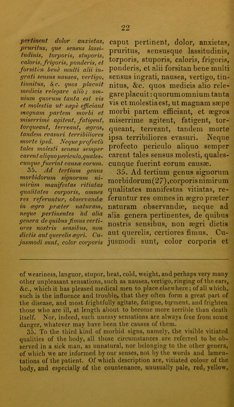 pertinent dolor anxietas, pruritus, que sensus lassi- tudinis, torporis, stuporis, calorisyfrigor is, ponderis, et forsitun bene multi alii in- yrati sensus nausea, vertigo, tinnitus, SjC. quos placuit medicis relegare alio; om- nium quorum tanta est vis et molestia ut scepe efficiant magnam partem morbi et miserrime agitent, fatigent, torqueant, terreant, cegros, tandem evasuri terribiliores morte ipsa. Nequeprofecto tales molesti sensus semper carentaliquopericulo,quales- cunque fuerint causes eorum. 35. Ad ter Hum genus morbidorum signorum ni- mirum manifestos ritiatas gualitates corporis, omnes res referuntur, observandce in cegro prceter naturam, neque pertinentes ad alia genera de quibus fimus certi- ores nostris sensibus, non dictis aut querelis aegri. Cu- jusmodi sunt, color cotporis caput pertinent, dolor, anxietas, pruritus, sensusque lassitudinis, torporis, stuporis, caloris, frigoris, ponderis, et alii forsitan bene multi sensus ingrati, nausea, vertigo, tin- nitus, &c. quos medicis alio rele- gare placuit : quorum omnium tanta vis et molestia est, ut magnam saepe morbi partem efficiant, et aegros miserrime agitent, fatigent, tor- queant, terreant, tandem morte ipsa terribiliores evasuri. Neque profecto periculo aliquo semper carent tales sensus molesti, quales- cuuque fuerint eorum causae. 35. Ad tertium genus signorum morbidorum(27),corporis nimirum qualitates manifestas vitiatas, re- feruntur res omnes in aegro pi-aeter naturam observandae, neque ad alia genera pertinentes, de quibus nostris sensibus, non aegri dictis aut querelis, certiores fimus. Cu- jusmodi sunt, color corporis et of weariness, languor, stupor, beat, cold, weight, and perhaps very many other unpleasant sensations, such as nausea, vertigo, ringing of the ears, &c., w’hich it has pleased medical men to place elsewhere; of all which, such is the influence and trouble, that they often form a great part of the disease, and most frightfully agitate, fatigue, tqrment, and frighten those w'ho are ill, at length about to become more terril)le than death itself. Nor, indeed, such uneasy sensations are always free from some danger, whatever may have been the causes of them. 35. To the third kind of morbid signs, namely, the visible vitiated qualities of the body, all those circumstances are referred to be ob- served in a sick man, as unnatural, nor belonging to the other genera, of which we are informed by our senses, not by the words and lamen- tations of the patient. Of which description are, vitiated colour of the body, and especially of the countenance, unusually pale, red, yellow,