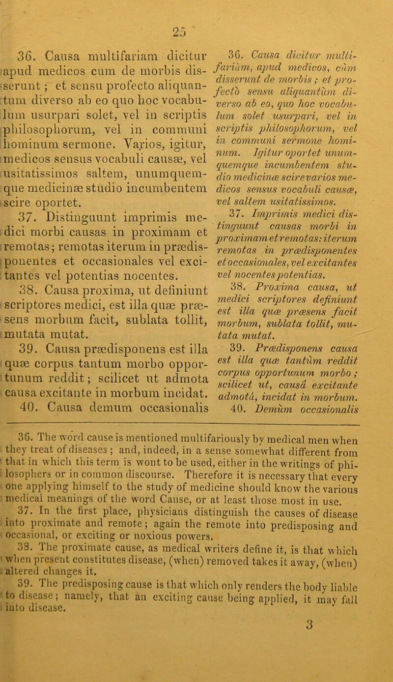 36. Causa multifariam elicitin’ apud medicos cum de morbis dis- serunt; et seusu pvofecto aliquan- tum diyerso ab eo quo hoc vocabu- lum usiu’pai'i solet, vel in scriptis pbilosopborum, vel in communi hominum sermone, Varios, igitur, medicos sensus vocabuli causae, vel usitatissimos saltern, unuraquera- que medicinae studio incumbentem scire oportet. 37. Distinguunt imprimis me- dici morbi causas in proximam et remotas; remotas iterum in praedis- ponentes et occasionales vel exci- tantes vel potentias nocentes. 38. Causa proxima, ut definiunt scriptores medici, est ilia quae prae- sens morbum tacit, sublata tollit, mutata mutat. 39. Causa praedisponens est ilia quae corpus tantum morbo oppor- tunum reddit; scilicet ut admota caiusa excitante in morbum incidat. 40. Causa demum occasionalis 36. Causa dicitur mulii- fariam, apud medicos, cum disserunt de morhis ; et pro- fecto sens'll aliquantum di- verso ab eo, quo hoc vocabu- lum solet usurpari, vel in scriptis pliilosoqjliormn, vel in communi sermone homi- num. Jgitur oportet unum- quemque incumbentem stu- dio medicinae scirevarios me- dicos sensus vocabuli causae, vel saltern usitatissimos. 37. Imprimis medici dis- tinguunt causas morbi in proximam et remotas: iterum remotas in praedisponentes et occasionales, vel excitantes vel nocentes potentias. 38. Proxima causa, ut medici scriptores definiunt est ilia quae praesens facit morbum, sublata tollit, mu- tata mutat. 39. Praedisponens causa est ilia quae tantum reddit corpus opportunum morbo; scilicet ut, causa excitante admota, incidat in morbum, 40. Demum occasionalis 36. The wor4 cause is mentioned multifariously by medical men when they treat of diseases ; and, indeed, in a sense somewhat different from that in which this term is wont to be used, either in the writings of phi- losopliers or in common discourse. Therefore it is necessary that every one applying himself to the study of medicine should know the various medical meanings of the word Cause, or at least those most in use. 37. In the first place, physicians distinguish the causes of disease into proximate and remote; again the remote into predisposing and occasional, or exciting or noxious powers. 38. The proximate cause, as medical writers define it, is that which when present constitutes disease, (when) removed takes it away, (when) . altered changes it. ' 39. The predisposing cause is that which only renders the body liable to disease; namely, that an exciting cause being applied, it may fall into disease. 3