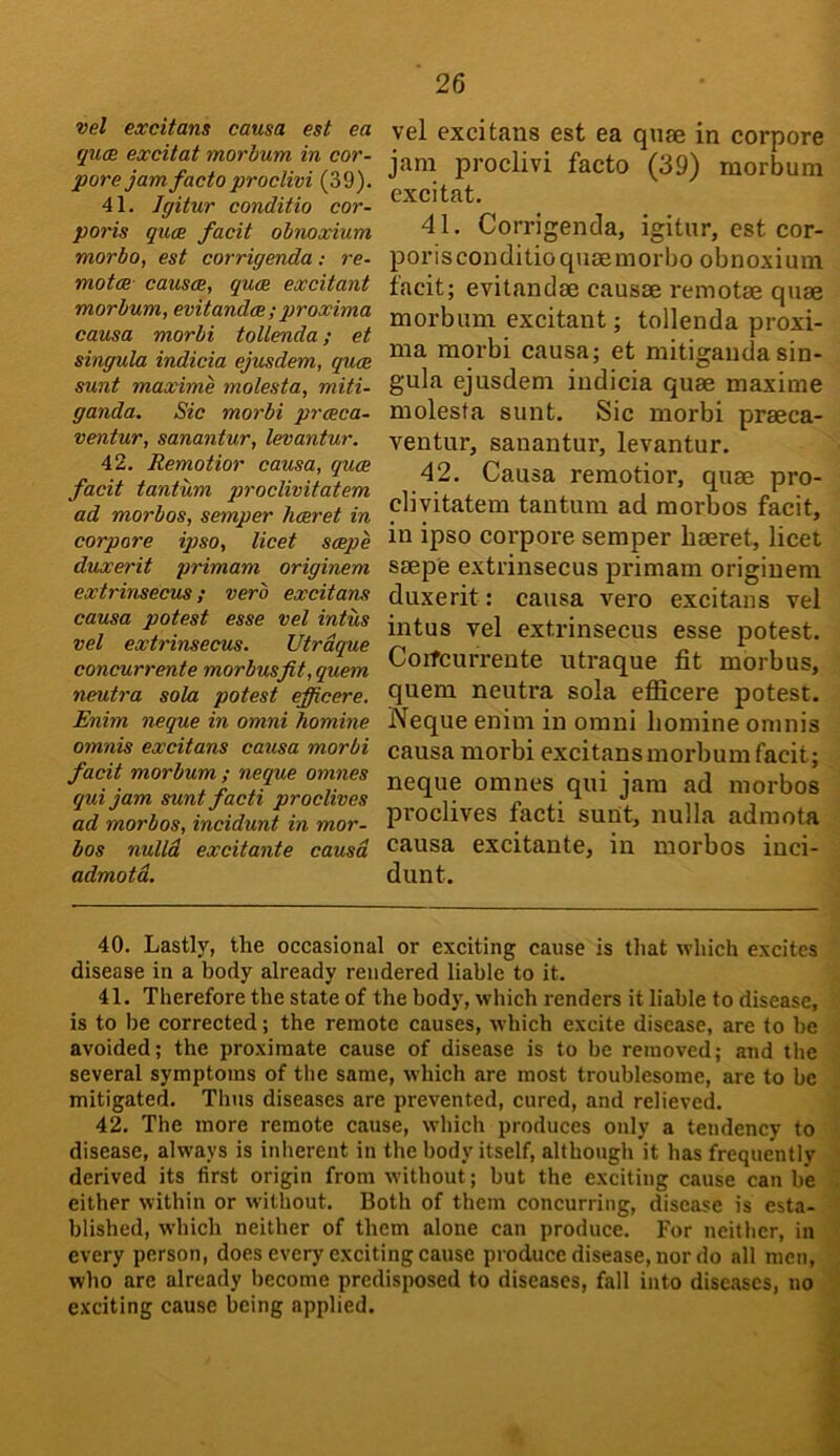 vel excitans causa est ea qucE excitat morbum in cor- pore jam facto proclivi (39). 41. Jgitur conditio cor- poris quce facit obnoxium morbo, est corrigenda: re- motoR- causce, quce excitant morbum, evitandce ; proxima causa morbi toUenda; et singula indicia ejusdem, quce sunt maxime molesta, miti- ganda. Sic morbi prceca- ventur, sanantur, levantur. 42. Remotior causa, quce facit tantum proclivitatem ad morbos, semper hceret in corpore ipso, licet scepe duxerit primam originem extrinsecus; verb excitans causa potest esse vel intus vel extrinsecus. Utrdque concurrents morbus fit, quern neutra sola potest efficere. Enim neque in omni homine omnis excitans causa morbi facit morbum ; neque omnes quijam suntfacti proclives ad morbos, incidunt in mor- bos nulld excitants causa admotd. vel excitans est ea quee in corpore jam proclivi facto (39) morbum excitat. 41, Corrigenda, igitur,estcor- poriscouditio quae morbo obnoxium facit; evitandae causae remotae quae morbum excitant; tollenda proxi- ma moi'bi causa; et mitigandasin- gula ejusdem indicia quae maxime molesta sunt. Sic morbi praeca- ventur, sanantur, levantur. 42. Causa remotior, quae pro- clivitatem tantum ad morbos facit, in ipso corpore semper liaeret, licet saepe extrinsecus primam originem duxerit: causa vero excitans vel intus vel extrinsecus esse potest. Corfcurrente utraque fit morbus, quern neutra sola efiicere potest. Neque enim in omni homine omnis causa morbi excitans morbum facit; neque omnes qui jam ad morbos proclives facti sunt, nulla admota causa excitante, in morbos inci- dunt. 40. Lastly, the occasional or exciting cause is that which excites disease in a body already rendered liable to it. 41. Therefore the state of the body, which renders it liable to disease, is to be corrected; the remote causes, which excite disease, are to be avoided; the proximate cause of disease is to be removed; and the several symptoms of the same, which are most troublesome, are to be mitigated. Thus diseases are prevented, cured, and relieved. 42. The more remote cause, which produces only a tendency to disease, always is inherent in the body itself, although it has frequently ' derived its first origin from without; but the exciting cause can be . either within or without. Both of them concurring, disease is esta- blished, which neither of them alone can produce. For neither, in every person, does every exciting cause produce disease, nor do all men, who are already become predisposed to diseases, fall into diseases, no ' exciting cause being applied.