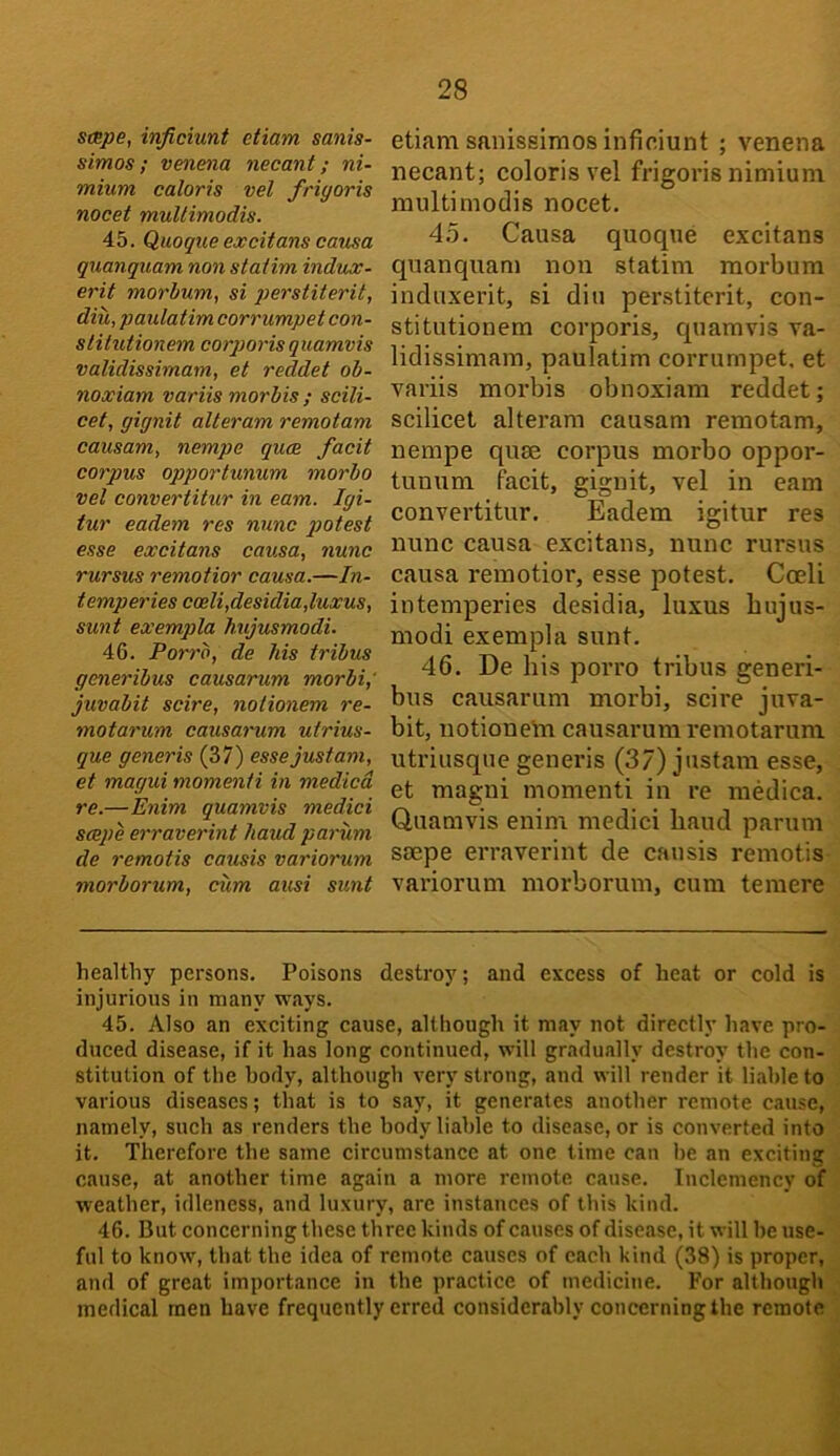 stBpe, injiciunt etiam sanis- simos; venena necant; ni- mium caloris vel friyoris nocet muUimodis. 45. Quoque excitans causa quanquam. non staiim indux- erit morlum, si perstiterit, diu, paulatim corrumpet con- slitutionem corpoi'isquamvis validissimam, et reddet ob- noxiam variis morbis ; scili- cet, yiynit alteram remotam causam, nempe quee facit corpus opportunum morbo vel convertitur in earn. Igi- tur eadem res nunc potest esse excitans causa, nunc rursus remotior causa.—In- temp cries coeli,desidia,luxus, sunt exempla hujusmodi. 46. Porrb, de his tribus generibus causarum morbi,' juvabit scire, notionem re- motarum causanim utrius- que generis (37) essejustam, et magui momenti in medicd re.—Enim quamvis medici scejie erraverint baud parum de remotis causis variorum morborum, cum ausi sunt etiam snniseimos infiniunt ; venena necant; colorisvel frigoris nimiuni multimodis nocet. 4.5. Causa quoque excitans quanquam non statim morbum induxerit, si din per.stiterit, con- stitutionem corporis, quamvis va- lidissimam, paulatim corrumpet. et variis morbis obnoxiam reddet; scilicet alteram causam remotam, nempe quse corpus morbo oppor- tunum facit, gignit, vel in earn convertitur. Eadem igitur res nunc causa excitans, nunc rursus causa remotior, esse potest. Cceli intemperies desidia, luxus bujus- modi exempla sunt. 46. De his porro tribus generi- bus causarum morbi, scire juva- bit, notionem causarum remotarum utriusque generis (37) justam esse, et magni momenti in re medica. Quamvis enim medici baud parum soepe erraverint de causis remotis variorum morborum, cum temere healthy persons. Poisons destroy; and excess of heat or cold is injurious in many ways. 45. Also an exciting cause, although it may not directly have pro- duced disease, if it has long continued, will gradually destroy the con- stitution of the body, although very strong, and will render it liable to various diseases; that is to say, it generates another remote cause, namely, such as renders the body liable to disease, or is converted into it. Therefore the same circumstance at one time can be an exciting cause, at another time again a more remote cause. Inclemency of weather, idleness, and luxury, are instances of this kind. 46. But concerning these three kinds of causes of disease, it will he use- ful to know, that the idea of remote causes of each kind (38) is proper, and of great importance in the practice of inedicitie. For although medical men have frequently erred considerably concerning the remote