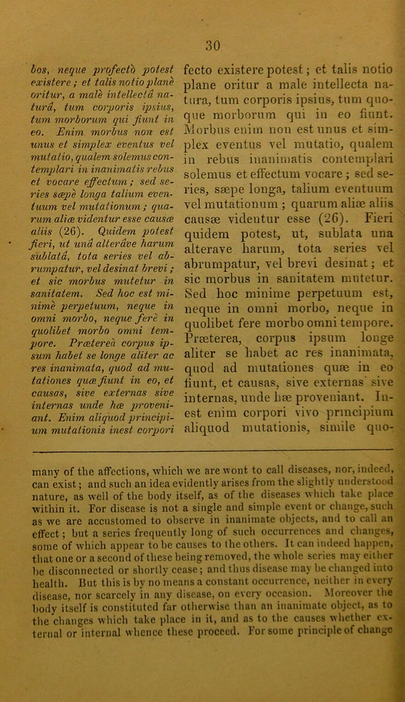 bos, neque profecth potest existere ; et tails notioplane oritur, a male intellecld na- turd, turn coiporis ipsius, turn morborum qui fiunt in eo. Enim morbus non est unus et simplex eventus vel mutatio, qualem solemuscon- templari in inanimalis rebus et vocare effectum ; sed se- ries sceqje longa talium even- tuum vel mutationum ; qua- rum alias videntur esse causae aliis (26). Quidem potest fieri, ut und alterdve harum sublatd, tota series vel ab- rumpatur, vel desinat brevi; et sic morbus mutetur in sanitatem. Sed hoc est mi- nime perpeiuum, neque in Omni morbo, neque fere in quolibet morbo omni tem- pore. Praeterea corpus ip- sum habet se longe aliter ac res inanimat a, quod ad mu- tationes quae fiunt in eo, et causas, sive externas sive intemias unde has j>T'oveni- ant. Enim aliquod principi- um mutationis inest corpori fecto existere potest; et talis notio plane oritur a male intellecta na- ttira, turn corporis ipsius, turn quo- que morborum qui in eo fiunt. Morbus enim non est unus et sim- plex eventus vel mutatio, qualem in rebus inaniniatis contemplari solemus et effectum vocare ; sed se- ries, seepe longa, talium eventuum vel mutationum ; quarum alise aliis causae videutur esse (2G). Fieri quidem potest, ut, sublata una alterave harum, tota series vel abrumpatur, vel brevi desinat; et sic morbus in sanitatem mutetur. Sed hoc minime perpetuum est, neque in omni morbo, neque in quolibet fere morbo omni tempore. Praeterea, corpus ipsum longe aliter se habet ac res inanimata, quod ad mutationes quae in eo fiunt, et causas, sive externas’ sive internas, unde hae proveniant. In- est enim corpori vivo prmcipium aliquod mutationis, simile quo- many of the affections, which we are wont to call diseases, nor, indeed, can exist; and such an idea evidently arises from the slightly understood nature, as well of the body itself, as of the diseases which take place within it. For disease is not a single and simple event or change, such as we are accustomed to observe in inanimate objects, and to call an effect; but a series frequently long of sucb occurrences and changes, some of which appear to be causes to the others. It can indeed ha)ipcn, . that one or a second of these being removed, the whole series may either be disconnected or shortly cease; and thus disease may be changed into ; health. But this is by no means a constant occurrence, neither in every .. disease, nor scarcely in any disease, on every occasion. Moreover the \ body itself is constituted far otherwise than an inanimate object, as to J the changes which take place in it, and as to the causes whether ex- 1 ternal or internal whence these proceed. For some principle of change i
