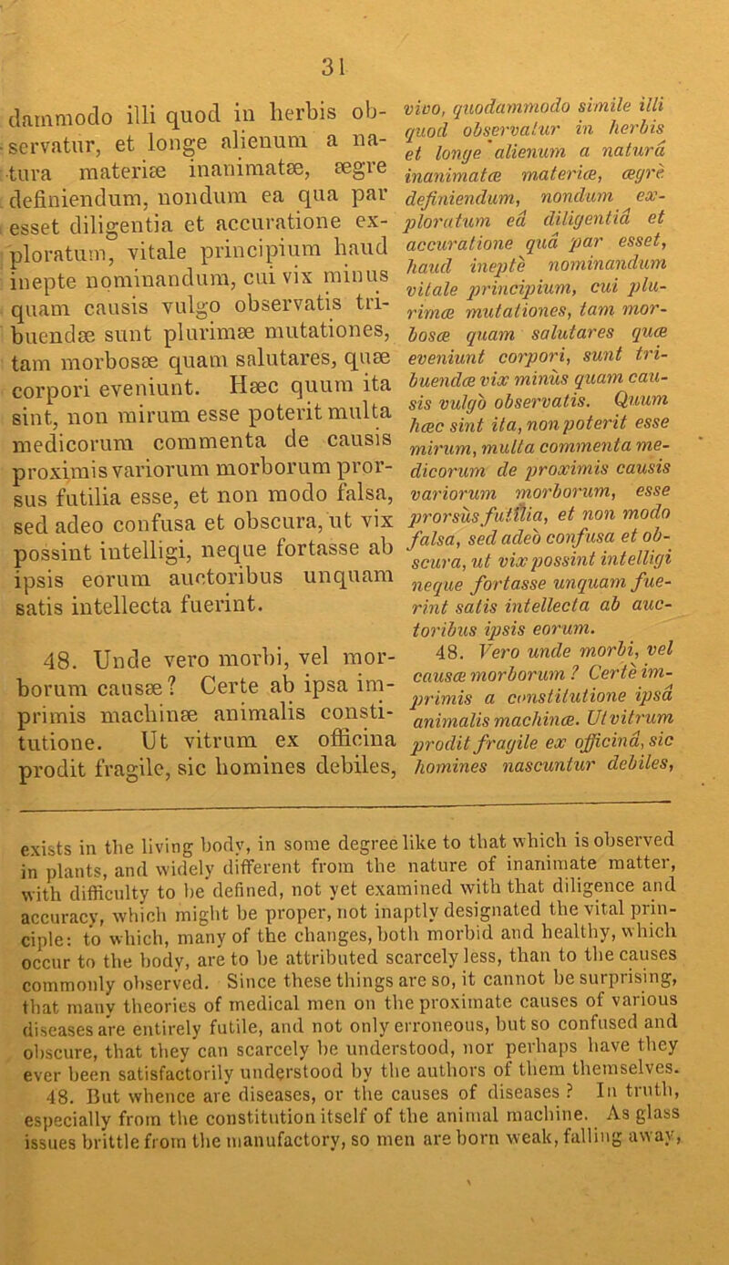 clammodo illi quod in lierbis ob- servatur, et longe alienuni a na- tura raaterise inanimatse, eegre definiendum, nondum ea qua par esset diligentia et accuratione ex- ploratum, vitale principium baud inepte nominandum, cui vix minus quam. causis vulgo observatis tri- buendse sunt plurimse nmtationes, tarn morbosse quam salutares, qum corpori eveniunt. Msec quum ita sint, non rairum esse potei’it multa medicoi’um commenta de causis proximis variorum morborum pror- sus futilia esse, et non modo falsa, sed adeo confusa et obscura, ut vix possint intelligi, neque fortasse ab ipsis eorum auetoribus unquam satis intellecta fuerint. 48. Unde vero morbi, vel mor- borum cansse? Certe ab ipsa im- primis macbinse animalis consti- tutione. Ut vitrum ex officina prodit fragile, sic bomines debiles. vico, quodammodo simile illi quod ohsp-valur in herhis et longe' alienum a naturd inanimatce rn,ateri(B, <egre definiendum, nondum ex- ploi'utum ed diligentia et accuratione qua par esset, hand inepte nominandum vitale qirincipium, cui plu- rimee mutationes, tani mor~ bosce quam salutares qu<R eveniunt corpori, sunt tri- buendee vix minus quam cau- sis vulgo observatis. Quum Jicec sint ita, nonpoterit esse mirum, multa commenta me- dicorum de proximis causis variorum morborum, esse prorsusfutilia, et non modo falsa, sed adeo confusa et ob- scura, ut vix possint intelligi neque fortasse unquam fue- rint satis intellecta ab auc- toribus ipsis eorum. 48. Vero unde morbi, vel causes morborum ? Cer te im- prrimis a canstitutione ipsa animalis machince. Ut vitrum prodit fragile ex officina, sic homines nascuntur debiles. exists in the living body, in some degree like to that which is observed in plants, and widely different from the nature of inanimate matter, with difficulty to he defined, not yet examined with that diligence and accuracy, which might be proper, not inaptly designated the vital prin- ciple; to which, many of the changes, both morbid and healthy, which occur to the body, are to be attributed scarcely less, than to tlie causes commonly observed. Since these things are so, it cannot be surpiising, that many theories of medical men on the proximate causes of various diseases are entirely futile, and not only erroneous, but so confused and obscure, that they can scarcely be understood, nor perhaps have they ever been satisfactorily understood by the authors of them themselves. 48. But whence are diseases, or the causes of diseases ? In truth, especially from the constitution itself of the animal machine. As glass issues brittle from the manufactory, so men are born weak, falling away,