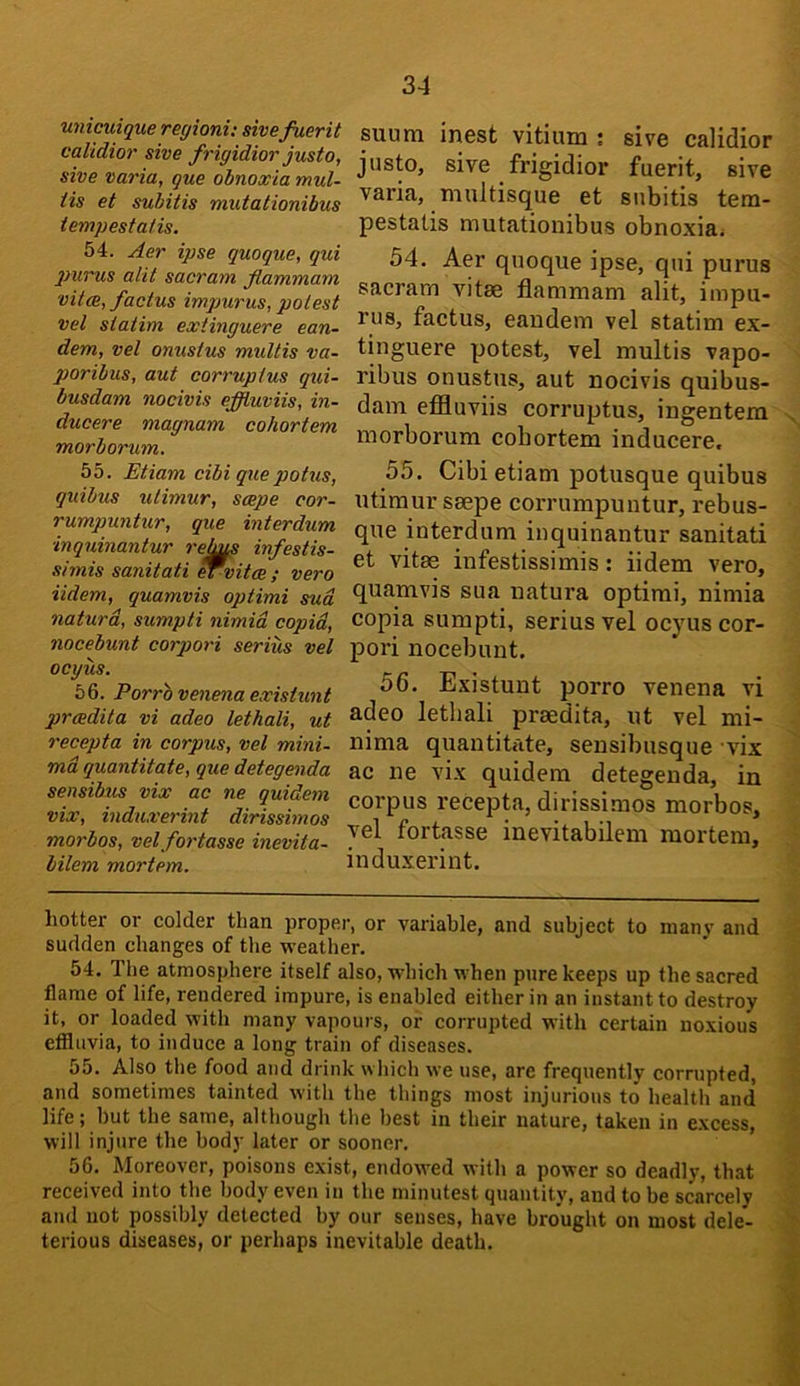 unicuique regioni: sivefuerit calidior sive frigidior justo, sive mria, que obnoxia mul- iis et suhitis mutationibus tempestatis. suum inest vitium ; sive calidior justo, sive frigidior fuerit, sive varia, multisque et subitis tera- pestatis mutationibus obnoxia. 54. Aer ipse quoque, qui jmrus alit sacrum flammam vU(B, factus impurus, potest vet statim extinguere ean- dem, vet onustus multis va- poribus, aut corruptus qui- busdam nocivis effluviis, in- ducere magnum cohortem morborum. 55. Etiam cibi quepotus, quibus utimur, scepe cor- rumpuntur, que interdum inquinantur relms infestis- simis sanitati ervitee ; vero iidem, quamvis optimi sud naturd, sumpti nimid copid, nocebunt corpori serius vet ocyus. 56. Porrbvenenaexistunt prcedita vi adeo lethali, ut recepta in corpus, vet mini- md quantitate, que detegenda sensibus vix ac ne quidem vix, induxerint dirissimos morbos, vet fortasse inevita- bilem mortem. 54. Aer quoque ipse, qui purus sacrarn vitae flammam alit, impu- rus, factus, eandem vel statim ex- tinguere potest, vel multis vapo- ribus onustus, aut nocivis quibus- dam effluviis corruptus, ingentem morborum cohortem inducere, 55. Cibi etiam potusque quibus utimur saepe corrumpuntur, rebus- que interdum inquinantur sanitati et vitae infestissimis: iidem vero, quamvis sua natura optimi, nimia copia sumpti, serius vel ocyus cor- pori nocebunt. 56. Existuut porro venena vi adeo lethali praedita, iit vel mi- nima quantiflite, sensibusque vix ac ne vix quidem detegenda, in corpus recepta, dirissimos morbos, vel fortasse inevitabilem mortem, induxerint. hotter or colder than proper, or variable, and subject to nianv and sudden changes of the weather. 54. The atmosphere itself also, which when pure keeps up the sacred flame of life, rendered impure, is enabled either in an instant to destroy it, or loaded with many vapours, or corrupted with certain noxious etfluvia, to induce a long train of diseases. 55. Also the food and drink which we use, are frequently corrupted, and sometimes tainted with the things most injurious to health and life; hut the same, although the best in their nature, taken in excess, will injure the body later or sooner. ’ 56. Moreover, poisons exist, endow'ed with a power so deadly, that received into the body even in the minutest quantity, and to be scarcely and not possibly detected by our senses, have brought on most dele- terious diseases, or perhaps inevitable death.