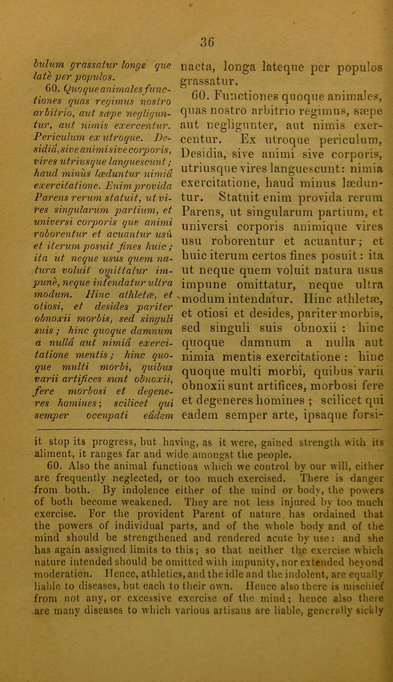 lulum grassaiur longe quo late per populos. 60. Quoqueanimales func- iiones quas regimus nostro arbitrio, aut scepe negligun- tur, aut nimis exercentur. Periculum ex utroque. De- sidid, sive animisive corporis, vires utriusque languescunt ; hand minus Iceduntur nimid exercitatione. Enimqirovida Parens rerum statuit, ut vi- res singularum partium, et universi corporis que animi roborentur et acuantur usd et iterum q)Osuit fines liuic ; ita ut neque usus quern na- tura voluit omittatur im- pune, neque intendatur ultra modum. Hinc alhletce, et otiosi, et desides pariter obnoxii morbis, sed singuli suis ; hinc quoque damnum a nulld aut nimid exerci- tatione mentis; hinc quo- que multi morbi, quibus varii artifices sunt obnoxii, fere morbosi et degene- res homines; scilicet qui semper occupati eddem nacta, longa lateqne per populos grassatur. 60. Functiones quoque animales, quas nostro arbitrio regimus, saepe aut neglignnter, aut nimis exer- centur. Ex utroque periculum, Desidia, sive animi sive corporis, utriusque vires languescunt: niraia exercitatione, Laud minus laedun- tur. Statuit enim provida rerum Parens, ut singularum partium, et universi corporis animique vires usu roborentur et acuantur; et Luic iterum certos fines posuit: ita ut neque quern voluit natura usus impune omittatur, neque ultra •modum intendatur. Hinc atbletae, et otiosi et desides, pariter morbis, sed singuli suis obnoxii : Line quoque damnum a nulla aut nimia mentis exercitatione : hinc quoque multi morbi, quibus’varii obnoxii sunt artifices, morbosi fere et degeneres homines ; scilicet qui eadem semper arte, ipsaque forsi- it stop its progress, but having, as it were, gained strength with its aliment, it ranges far and wide amongst the people. 60. Also the animal functions which we control by our will, either are frequently neglected, or too much exercised. There is fianger from both. By indolence either of the mind or body, the powers of both become weakened. They are not less injured by too much exercise. For the provident Parent of nature has ordained that the powers of individual parts, and of the whole body and of the mind should be strengthened and rendered acute by use: and she has again assigned limits to this; so that neither the exercise which nature intended should be omitted with impunity, nor extended Iteyond moderation. Hence, athletics, and the idle and the indolent, are equally liable to diseases, but each to their own. Hence also there is mischief from not any, or excessive exercise of the mind; hence also there are many diseases to which various artisans are liable, generally sickly