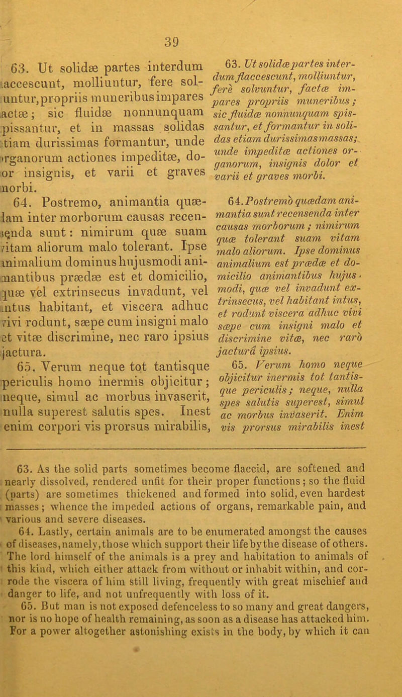 30 63. Ut solidse partes interdum .accescuut, molliuutur, fere sol- untur,propriis muueribusimpares actse; sic fluidse nonnunquara pissantur, et in massas solidas tiam durissinias forraantur, unde irganorum actiones impeditse, do- or insignis, et varii et graves norbi. 64. Postremo, animantia quee- lani inter morborum causas recen- (Qnda sunt: nimirum quse suam atam aliorum malo tolerant. Ipse minialiuni dominusbujusmodi ani- aiantibus prsedee est et domicilio, quse vel extrinsecus invadunt, vel intus habitant, et viscera adhuc ?ivi rodunt, saepe cum insigni malo et vitae discrimine, nec raro ipsius jactura. 65. Verum neque tot tantisque periculis homo inermis objicitur; neque, simul ac morbus invaserit, nulla superest salutis spes. Inest enim corpori vis prorsus mirabilis, 63. Ut solidcBpartes inter- dum flaccescunt, moUiuntur, fere solvuntur, factce im- pares propriis muneribus; sicfluidce nonnunquam spis- santur, etformantur in soli- das etiam durissimasmassas; unde impeditce actiones or- ganorum., insignis dolor et varii et graves morbi. Postremo qucedam ani- mantia sunt recensenda inter causas morborum ; nimirum quae tolerant suam vitam malo aliorum. Iqjse dominus animalium est prcedae et do- micilio animantibus Jiujus. modi, quce vel invadunt ex- trinsecus, vel habitant intus, et rodunt viscera adhuc vivi saepe cum insigni malo et discrimine vitae, nec raro jactura ipsius. 65. T'erum homo neque objicitur inermis tot tantis- que periculis; neque, nulla sqjes salutis suqierest, simul ac morbus indaserit. Enim vis prorsus mirabilis inest 63. As the solid parts sometimes become flaccid, are softened and nearly dissolved, rendered unfit for their proper functions; so the fluid (parts) are sometimes thickened and formed into solid, even hardest ; masses ; whence the impeded actions of organs, remarkable pain, and ■ various and severe diseases. 64. Lastly, certain animals are to be enumerated amongst the causes ' of diseases,namely,those which support their lifeby the disease of others. The lord himself of the animals is a prey and habitation to animals of • this kind, which either attack from without or inhabit within, and cor- rode the viscera of him still living, frequently with great mischief and danger to life, and not unfrequently with loss of it. 65. But man is not exposed defenceless to so many and great dangers, nor is no hope of health remaining, as soon as a disease has attacked him. For a power altogether astonishing exists in the body, by which it can