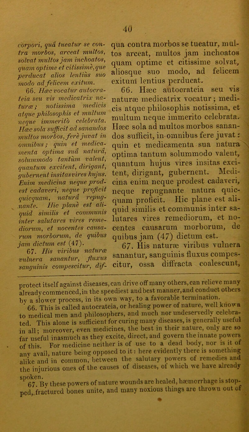 J corpori, qua tueatur se con- tra morbos, arceat multos, solvat multos jam inchoatos, quam optime et citissime,que perducat alios lentius suo modo adfelicem ewitum. 66. Heec vocatur autocra- teia seu vis medicatrix na- turae; notissima medicis atque philosophis et multum neque immerito celebrata. Iloec sola sufficit ad sanandos multos morbos, fere juvat in omnibus; quin et medica- menta optima sud naturd, solummodo tantum valent, quantum excitent, dirigant, gubement insitasvires hujus. Enim medicina neque prod- est cadaveri, neque proficit quicquam, naturd repug- nante. Hie j)lane est ali- quid similis et communis inter salutares vires reme- diorum, et nocentes causa- imm morborum, de quibus jam dictum est (47). 67. His viribus natures vulnera sanantur, fluxus sanguinis compescitur, dif- qua contra morbos se tueatur, mul- - tos arceat, multos jam inchoatos quam optime et citissime solvat, i aliosque suo modo, ad felicem : exituni lentius perducat. ^ 66. Hsec autoorateia seu vis h naturae medicatrix vocatur; medi- 4 cis atque philosophis notissima, et \ multum neque immerito celebrata. . Hsec sola ad multos morhos sanan- ^ dos sufficit, in-omnibus fere juvat: . quin et medicamenta sua natura S optima tantum solummodo valent, ' quantum hujus vires insitas exci- • tent, dirigant, gubernent. Medi- i cina enim neque prodest cadaveri, :‘- neque repugnante natura quic- quam proficit. Hie plane est {ili- j quid similis et communis inter sa- ; lutares vires remediorum, et no- .■ centes causarum morborum, de ( quibus jam (47) dictum est. { 67. His naturee viribus vulnera sanantur, sanguinis fluxus compes- citur, ossa dilfracta coalescunt, f protect itself against diseases, can drive off many others, can relieve many 3 alreadycommenced,in the speediest andbest manner,and conduct othei-s 3 bv a slower process, in its own way, to a favorable termination. .M ' 66 This is called autocrateia, or healing power of nature, well known ■ to medical men and philosophers, and much nor undeservedly celebra- ted This alone is sufficient for curing many diseases, is generally useful i in all- moreover, even medicines, the best in their nature, only are so J far uskul inasmuch as they excite, direct, and govern the innate lowers g of this For medicine neither is of use to a dead body, nor is it oi^ anv avail, nature being opposed to it: here evidently there is something alike and in common, between the salutary ]>owers of remedies and the injurious ones of the causes of diseases, of which we have already * spoken^^ these powers of nature wounds are healed, haemorrhage is stop- .‘t- pcd,.fractured bones unite, and many noxious things are thrown out of