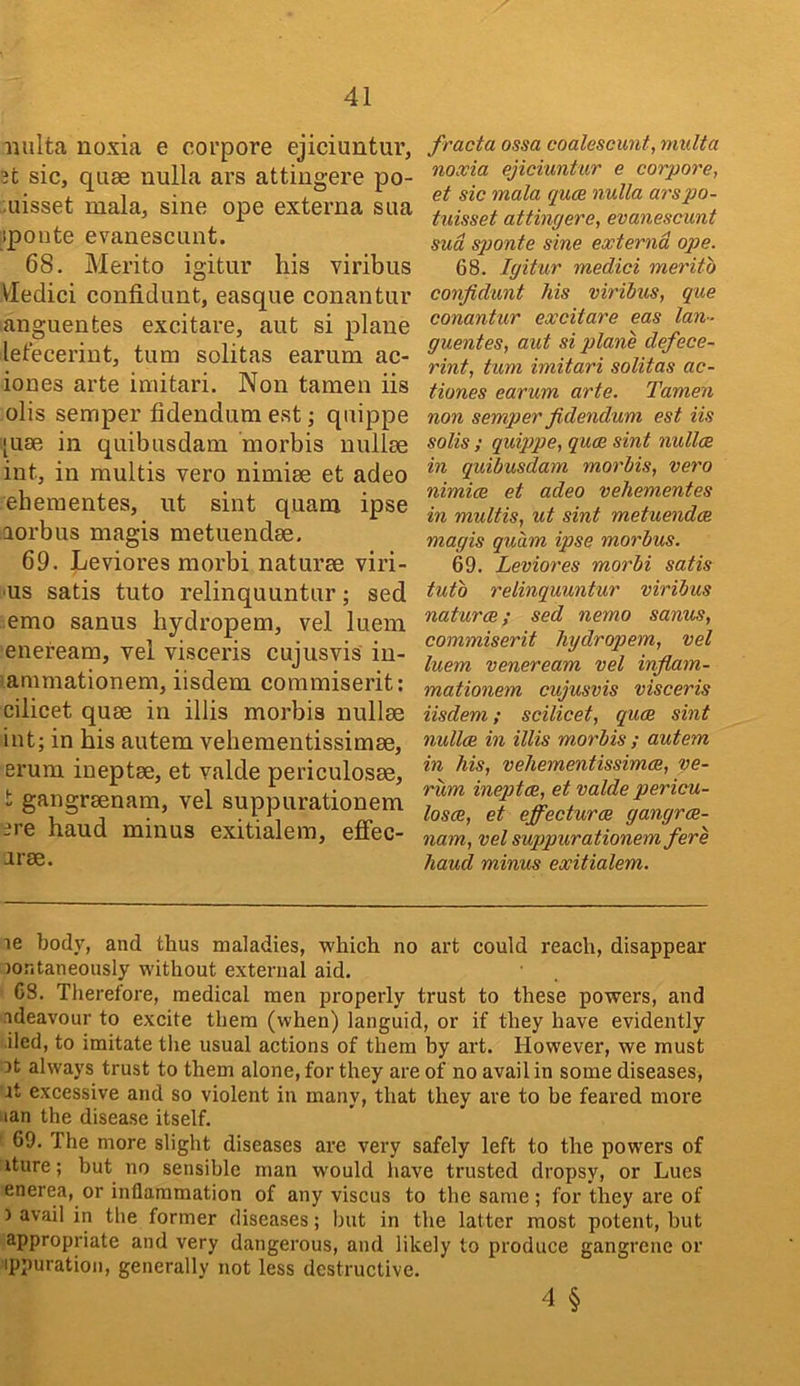 iiulta noxia e corpore ejiciuntur, 3t sic, quae nulla ars attingere po- uisset mala, sine ope extei’na sua :!ponte evanescunt. 68. Merito igitur his viribus VIedici confidunt, easque conantur anguentes excitave, aut si plane lelecerint, turn solitas earum ac- ioues arte imitari. Non taraen iis olis semper fidendum est; qtiippe ‘uae in qiiibusdam morbis nullse int, in multis vero nimise et adeo eheraentes, ut sint quam ipse aorbus magis metiiendae, 69. Leviores morbi naturae viri- ■us satis tuto relinquuntur; sed emo sanus hydropem, vel luem eneream, vel visceris cujusvis iu- animationem, iisdem coramiserit; cilicet quae in illis morbis nullae int; in his autem vehementissimae, erum ineptae, et valde periculosae, t gangraenam, vel suppurationem ere hand minus exitialem, effec- arae. fracta ossa coalescunt, multa noxia ejiciuntur e corpore, et sic mala qua nulla arsjjo- tuisset attingere, evanescunt sud sponte sine externa ope. 68. Igitur medici merito confidunt his viribus, qae conantur excitare eas Ian-- guentes, aut si plane defece- rint, turn imitari solitas ac- tiones earum arte. Tamen non semper fidendum est iis solis ; quippe, quce sint nullce in quibusdam morbis, vero nimice et adeo vehementes in multis, ut sint metuendce magis quam ipse morbus. 69. Leviores morbi satis tuto relinquuntur viribus naturae; sed nemo sanus, commiserit hydropem, vel luem veneream vel infiam- mationem cujusvis visceris iisdem; scilicet, quce sint nullae in illis morbis ; autem in his, vehementissimae, ve- rum ineptae, et valde pericu- losae, et effecturce gangrae- nam, vel suppurationem fere hand minus exitialem. le body, and thus maladies, which no art could reach, disappear :)ontaneously without external aid. 68. Therefore, medical men properly trust to these powers, and adeavour to excite them (when) languid, or if they have evidently iled, to imitate the usual actions of them by art. However, we must ot always trust to them alone, for they are of no avail in some diseases, it excessive and so violent in many, that they are to be feared more ■lan the disease itself. 69. The more slight diseases are very safely left to the powers of iture; but no sensible man would have trusted dropsy, or Lues enerea, or inflammation of any viscus to the same ; for they are of ) avail in the former diseases; but in the latter most potent, but appropriate and very dangerous, and likely to produce gangrene or ippuration, generally not less destructive. 4 §