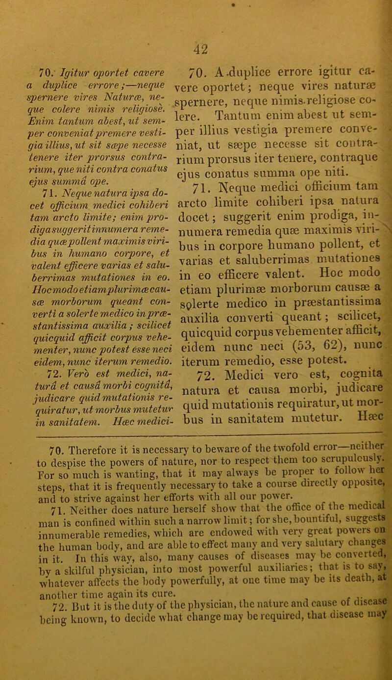 70. ' Igitur oportet cavere a duplice errore ;—neque spernere vires Naturae, ne- que colere nimis religiose. Enim tantum abest, ut sem- per conveniatpremere vesti- gia illius, ut sit scepe necesse tenere iter prorsnxs contra- rium, que niti contra conatus ejus summd ope. 71. Neque natura ip>sa do- cet officium medici cohiberi tarn arcto limite; enim pro- digasuggeritinnumera reme- dia qucepollentmaximisviri- bus in liumano corpore, et valent efficere varias et salu- berrimas mutationes in eo. Hoc modo etiamplurimee cau- sae morborum queant con- verti a solerte medico inprce- stantissima auwilia ; scilicet quicquid afficit corpus vehe- menter, nunc potest esse neci eidem, nunc iterum remedio. 72. Verb est medici, na- tura et causa morbi cognitd, judicare quid mutationis re- quiratur, ut morbus mutetur in sanitatem. Ileec medici- 70. A.duplice errore igitur ca- vere oportet; neque vires naturae ,spernere, neque nimis.religiose co- lere. Tantum enim abest ut sem- per illius vestigia premere conve- niat, ut ssepe necesse sit contra- rium prorsus iter tenere, contraque ejus conatus summa ope niti. 71. Keque medici officium tarn arcto limite cohiberi ipsa natura docet; suggerit enim prodiga, in- numera remedia quae maximis viri- bus in corpore humano pollent, et varias et saluberrimas mutationes in eo efficere valent. Hoc modo etiam plurimae morborum causae a splerte medico in praestantissima auxilia converti queant; scilicet, quicquid corpus vebementer afficit, eidem nunc neci (53, 62), nunc iterum remedio, esse potest. 72. Medici vero est, cognita natura et causa morbi, judicare quid mutationis requiratur, ut mor- bus in sanitatem mutetur. Haec 70. Therefore it is necessary to beware of the twofold error neither to despise the powers of nature, nor to respect them too scrupulously. For so much is w'anting, that it may always be proper to follow her steps, that it is frequently necessary to take a course directly opposite, and to strive against her elforts with all our power. 71. Neither does nature herself show that the office of the medical man is confined within such a narrow limit; for she, bountiful, suggests innumerable remedies, which are endowed with very great pow'ers on the human body, and are able to effect many and very salutary changes in it. In this way, also, many causes of diseases may be converted, by a skilful physician, into most powerful auxiliaries; that is to say, whatever affects the body powerfully, at one time may be its death, at another time again its cure. r t „ 72. But it is the duty of the physician, the nature and cause of disease being known, to decide what change may be required, that disease may