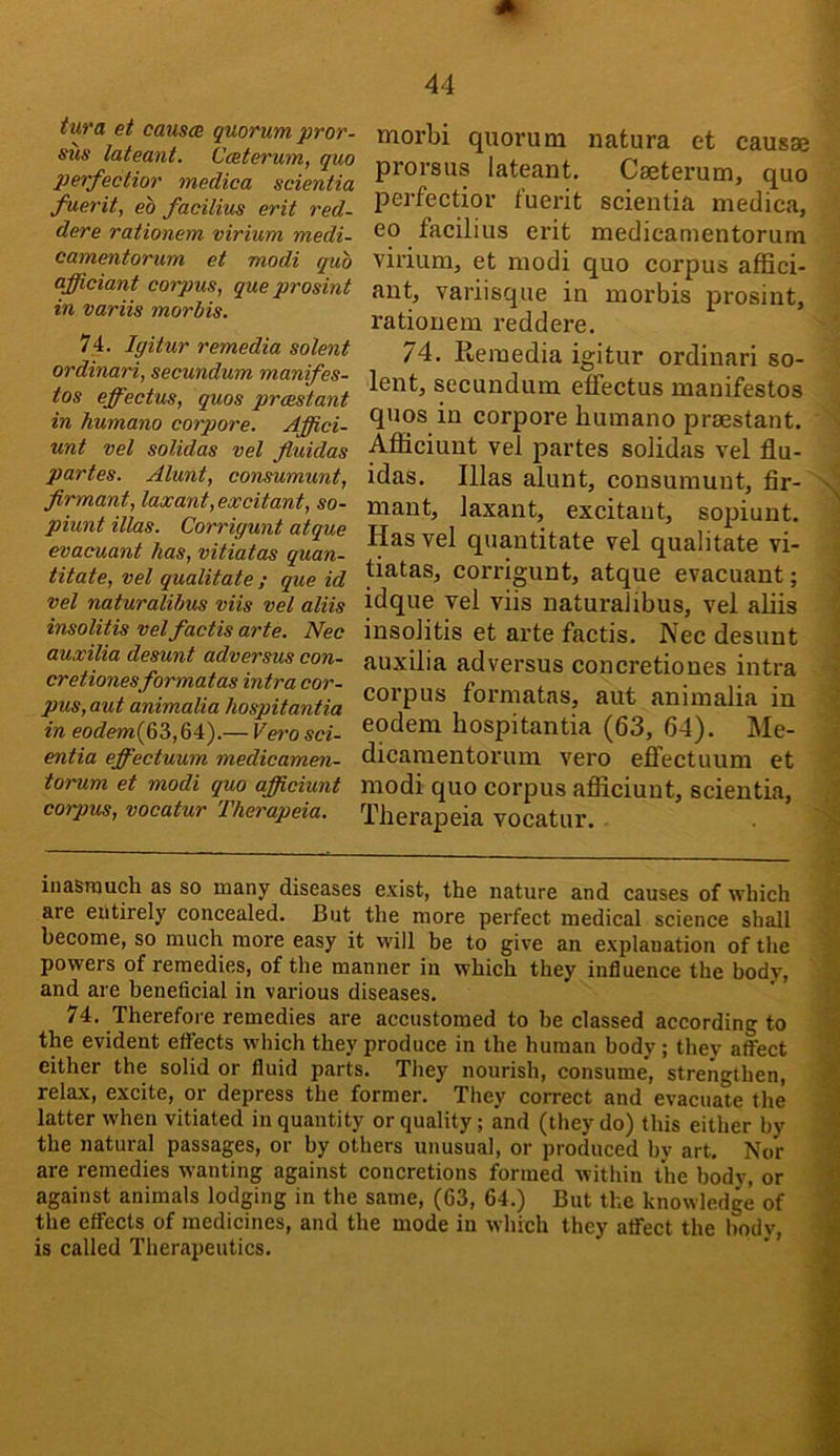 tura et causa quorum pror- sus lateant. Caterum, quo perfectior medica scientia fuerit, eb facilius erit red- dere rationem virium medi- camentorum et modi quo afficiant corpus, que prosint in variis morbis. 74. Igitur remedia solent ordinari, secundum manifes- tos effectus, quos prcestant in humano corpore. Affici- unt vet solidas vel fiuidas partes. Alunt, consumunt, firmant, laxant, excitant, so- piunt illas. Corrigunt atque evacuant has, vitiatas quan- titate, vel qualitate ; que id vel naturalihus viis vel aliis insolitis velfactis arte. Nec auxilia desunt adversus con- cretionesformatas intra cor- pus, out animalia hospitantia in eo^?ew(63,64).— Vei'o sci- entia effectuum medicamen- torum et modi quo afficiunt corpus, vocatur Therapeia. morbi quorum natura et causae prorsus lateant. Caeterum, quo perfectior fuerit scientia medica, eo facilius erit medicamentorum virium, et modi quo corpus affici- aut, variisque in morbis prosint, rationem reddere. 74. Reraedia igitur ordinari so- lent, secundum effectus manifestos quos in corpore bumano praestant. Afficiunt vel partes solidas vel flu- idas. Illas alunt, consumunt, fir- mant, laxant, excitant, sopiunt. Has vel quantitate vel qualitate vi- tiatas, corrigunt, atque evacuant; idque vel viis naturalibus, vel aliis insolitis et arte factis. Nec desunt auxilia adversus concretiones intra corpus formatas, aut animalia in eodem hospitantia (63, 64). Me- dicamentorum vero eflectuum et modi quo corpus afficiunt, scientia, Therapeia vocatur. inasmuch as so many diseases exist, the nature and causes of which are entirely concealed. But the more perfect medical science shall become, so much more easy it will be to give an explanation of the powers of remedies, of the manner in which they influence the body, and are beneficial in various diseases. 74. Therefore remedies are accustomed to be classed according to the evident effects which they produce in the human body ; they affect either the solid or fluid parts. They nourish, consume, strengthen, relax, excite, or depress the former. They correct and evacuate the latter when vitiated in quantity or quality; and (they do) this either by the natural passages, or by others unusual, or produced by art. Nor are remedies wanting against concretions formed within the body, or against animals lodging in the same, (63, 64.) But the knowledge of the effects of medicines, and the mode in which they affect the body, is called Therapeutics.