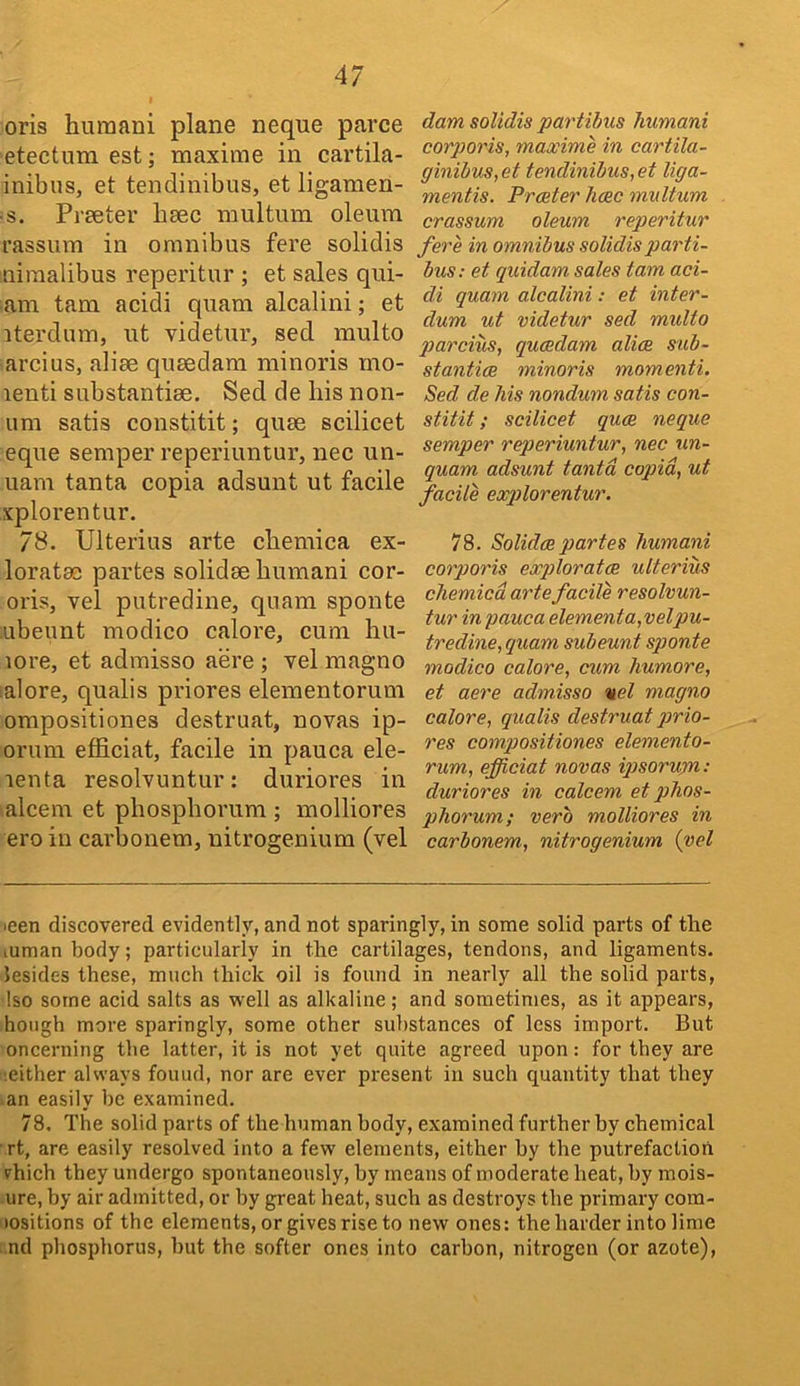 oris humani plane neque parce etectum est; maxime in cartila- inibus, et tendinibus, et ligamen- ■ s. Prater bac multum oleum rassum in omnibus fere solidis nimalibus repeiitur ; et sales qui- am tarn acidi quam alcalini; et iterdum, ut videtur, sed multo arcius, alia quadam minoris mo- lenti substantia. Sed de his non- um satis constitit; qua scilicet eque semper reperiuntur, nec un- uam tanta copia adsunt ut facile xplorentur, 78. Ulterius arte chemica ex- lorata partes solida humani cor- oris, vel putredine, qiiara sponte ubeunt modico calore, cum hu- lore, et adraisso aere ; vel magno ialore, qualis priores elementorum ompositiones destruat, novas ip- orum efficiat, facile in pauca ele- lenta resolvuntur: duriores in alcem et phosphorum ; molliores ero in carbonem, nitrogenium (vel dam solidis partibus humani corporis, maxime in cartila- ginibus,et tendinibus,et liga- mentis. Preeter hose multum crassum oleum reperitur fere in omnibus solidis parti- bus: et quidam sales tarn aci- di quam alcalini: et inter- dum ut videtur sed multo parcius, queedam alia sub- stantia minoris momenti. Sed de Ms nondum satis con- stitit ; scilicet qua neque semper reperiuntur, nec un- quam adsunt tanta copid, ut facile explorentur. 78. Solida partes humani corporis explorata ulterius chemica arte facile resolvun- tur in pauca elementa,vel pu- tredine, quam subeunt sponte modico calore, cum humore, et aere admisso uel magno calore, qualis destruat qirio- res compositiones elemento- rum, efficiat novas iqisorum: duriores in calcem et phos- phorum; verb molliores in carbonem, nitrogenium {vel leen discovered evidently, and not sparingly, in some solid parts of the lUman body; particularly in the cartilages, tendons, and ligaments, lesides these, much thick oil is found in nearly all the solid parts, Iso some acid salts as well as alkaline; and sometimes, as it appears, hough more sparingly, some other substances of less import. But oncerning the latter, it is not yet quite agreed upon: for they are •.either always found, nor are ever present in such quantity that they an easily be examined. 78, The solid parts of the human body, examined further by chemical rt, are easily resolved into a few elements, either by the putrefaction vhich they undergo spontaneously, by means of moderate heat, by mois- ure, by air admitted, or by great heat, such as destroys the primary com- lositions of tbe elements, or gives rise to new ones: the harder into lime nd phosphorus, hut the softer ones into carbon, nitrogen (or azote).