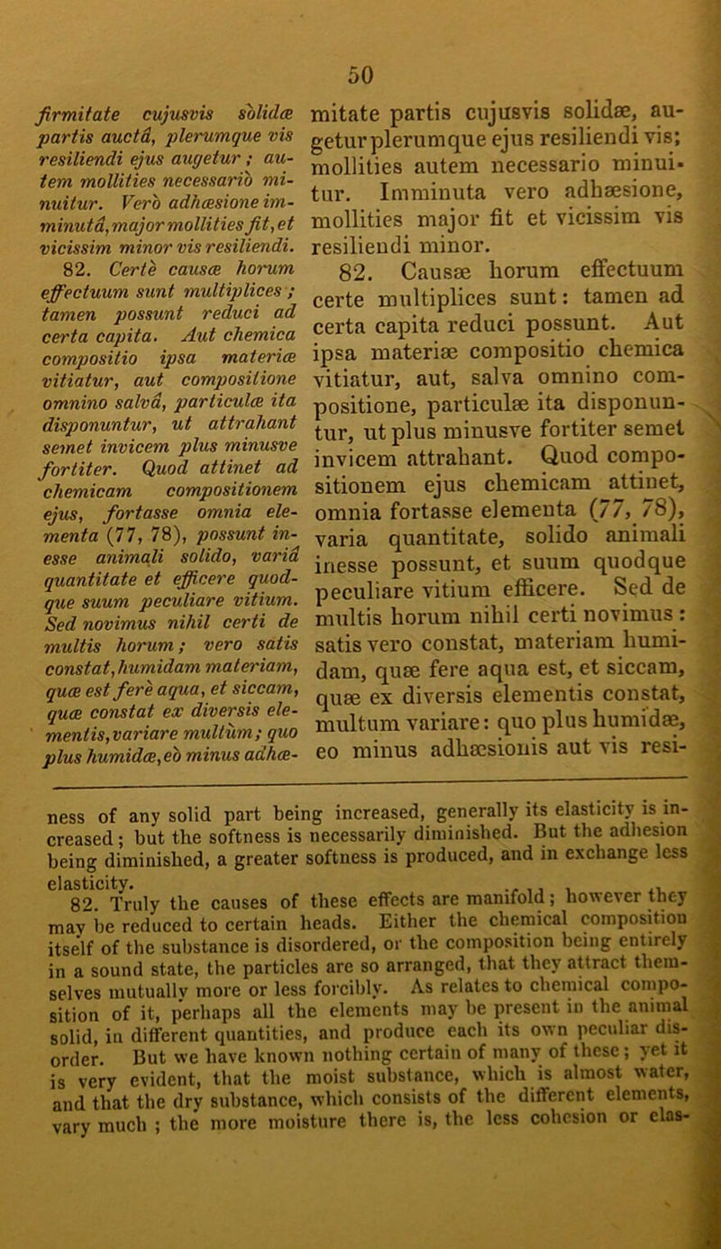 firmiiate cujusvis solidm partis auctd, plerumque vis resiliendi ejus augetur ; au- tem mollities necessario mi- nuitur. Vero adhcssione im- minutd,major mollities fit,et vicissim minor vis resiliendi. 82. Certe causes homim effectuum sunt multiplices ; tamen possunt reduci ad certa capita. Aut chemica compositio ipsa matericB vitiatur, aut compositione omnino salvd, particulae ita disponuntur, ut attrahant semet invicem plus minusve fortiter. Quod attinet ad chemicam compositionem ejus, fortasse omnia ele- menta (77, 78), possunt in- esse animaji solido, varid quantitate et efficere quod- que suum peculiare vitium. Sed novimus nihil certi de multis horum; vero satis constat,humidam materiam, qu(B est fere aqua, et siccam, qu(B constat ex diversis ele- mentis,variare muUum; quo plus humidce,eb minus adhes- 50 mitate partis cujusvis solidse, au- getur plerumque ejus resiliendi vis; mollities autem necessario minui- tur. Imminuta vero adhaesione, mollities major fit et vicissim vis resiliendi minor. 82. Causse horum effectuum certe multiplices sunt: tamen ad certa capita reduci possunt. Aut ipsa materiae compositio chemica vitiatur, aut, salva omnino com- positione, particulae ita disponun- tur, ut plus minusve fortiter semet invicem attrahant. Quod compo- sitionem ejus chemicam attinet, omnia fortasse elementa (77, 78), varia quantitate, solido animali inesse possunt, et suum quodque peculiare vitium efficere. Sed de multis horum nihil certi novimus : satis vero constat, materiam humi- dam, quae fere aqua est, et siccam, quae ex diversis elementis constat, multum variare: quo plus humidae, eo minus adhacsionis aut vis resi- ness of any solid part being increased, generally its elasticity is in- creased ; but the softness is necessarily diminished. But the adhesion being diminished, a greater softness is produced, and in exchange less 6l&sticity* 82 Truly the causes of these effects are manifold; however they may be reduced to certain heads. Either the chemical composition itself of the substance is disordered, or the composition being entirely in a sound state, the particles are so arranged, that they attract them- selves mutually more or less forcibly. As relates to chemical compo- sition of it, perhaps all the elements may be present in the animal solid, in different quantities, and produce each its own peculiar dis- order. But we have known nothing certain of many of these; yet it is very evident, that the moist substance, which is almost water, and that the dry substance, which consists of the different elements, vary much ; the more moisture there is, the less cohesion or elas-