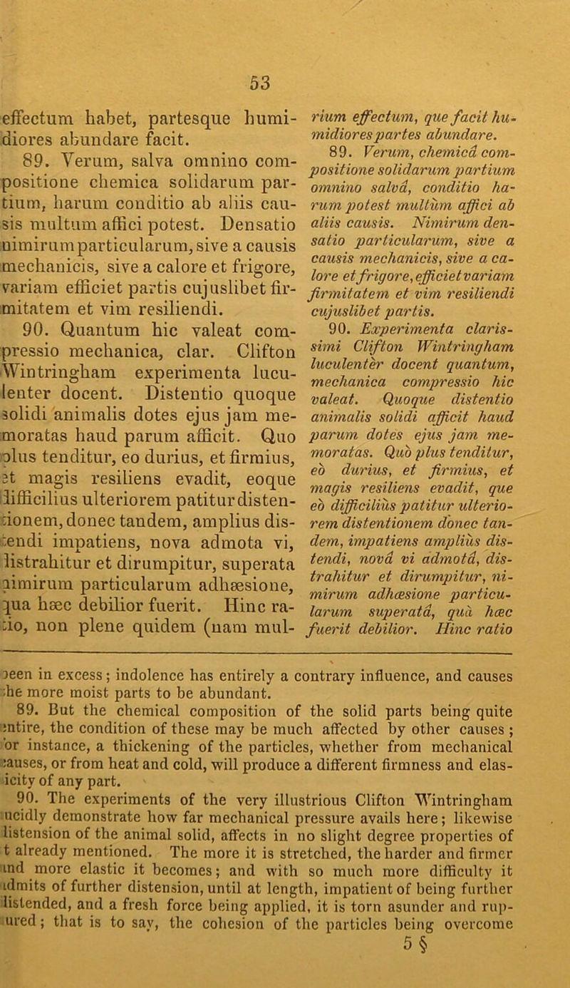 efFectum liabet, partesque humi- diores abundare facit. 89. Verum, salva oninino com- positione cbemica solidarmn par- tiiim, barum conditio ab aliis cau- sis mnltiim affici potest. Densatio nimirnmparticularum,sive a causis tnecbanicis, sive a calore et frigore, m-iara efSciet partis cujuslibet fir- mitateni et vim resiiiendi. 90. Quantum bic valeat com- pressio mecbanica, clar. Clifton Wintringbam experiraenta lucu- lenter docent. Distentio quoque solidi animalis dotes ejus jam me- moratas baud parum afficit. Quo olus tenditur, eo durius, etfirraius, 2t magis resiliens evadit, eoque bfficilius ulteriorem patiturdisten- iionem, donee tandem, amplius dis- i:endi impatiens, nova admota vi, listrabitur et dirumpitur, superata mmirum particularum adbsesione, ^ua baec debilior fuerit. Hinc ra- :io, non plene quidem (nam mul- rium effectum, que facit 1m- micliorespartes abundare. 89. Verum, chemied com- positione solidarum partium omnino salva, conditio ha- rum potest muUum affici ab aliis causis. Nimirum den- satio particularum, sive a causis mechanicis, sive a ca- lore et frigore, efficietvariam firmitatem et vim resiiiendi cujuslibet partis. 90. Experimenta claris- simi Clifton Wintringham luculenter docent quantum, meclianica compressio hie valeat. Quoque distentio animalis solidi afficit haud parum dotes ejus jam me- moratas. Quo plus tenditur, eb durius, et firmius, et magis resiliens evadit, que eo difficilius patitur ulterio- rem distentionem donee tan- dem, impatiens amplius dis- tendi, nova vi admota, dis- trahitur et dirumpitur, ni- mirum adheesione particu- larum superata, qua hcec fuerit debilior. Hinc ratio 3een in excess; indolence has entirely a contrary influence, and causes ;he more moist parts to be abundant. 89. But the chemical composition of the solid parts being quite mtire, the condition of these may be much affected by other causes; or instance, a thickening of the particles, whether from mechanical :auses, or from heat and cold, will produce a different firmness and elas- icity of any part. 90. The experiments of the very illustrious Clifton Wintringham ucidly demonstrate how far mechanical pressure avails here; likewise listension of the animal solid, affects in no slight degree properties of t already mentioned. The more it is stretched, the harder and firmer ind more elastic it becomes; and with so much more difficulty it idmits of further distension, until at length, impatient of being further listended, and a fresh force being applied, it is torn asunder and rup- ured; that is to sav, the cohesion of the particles being overcome 5§