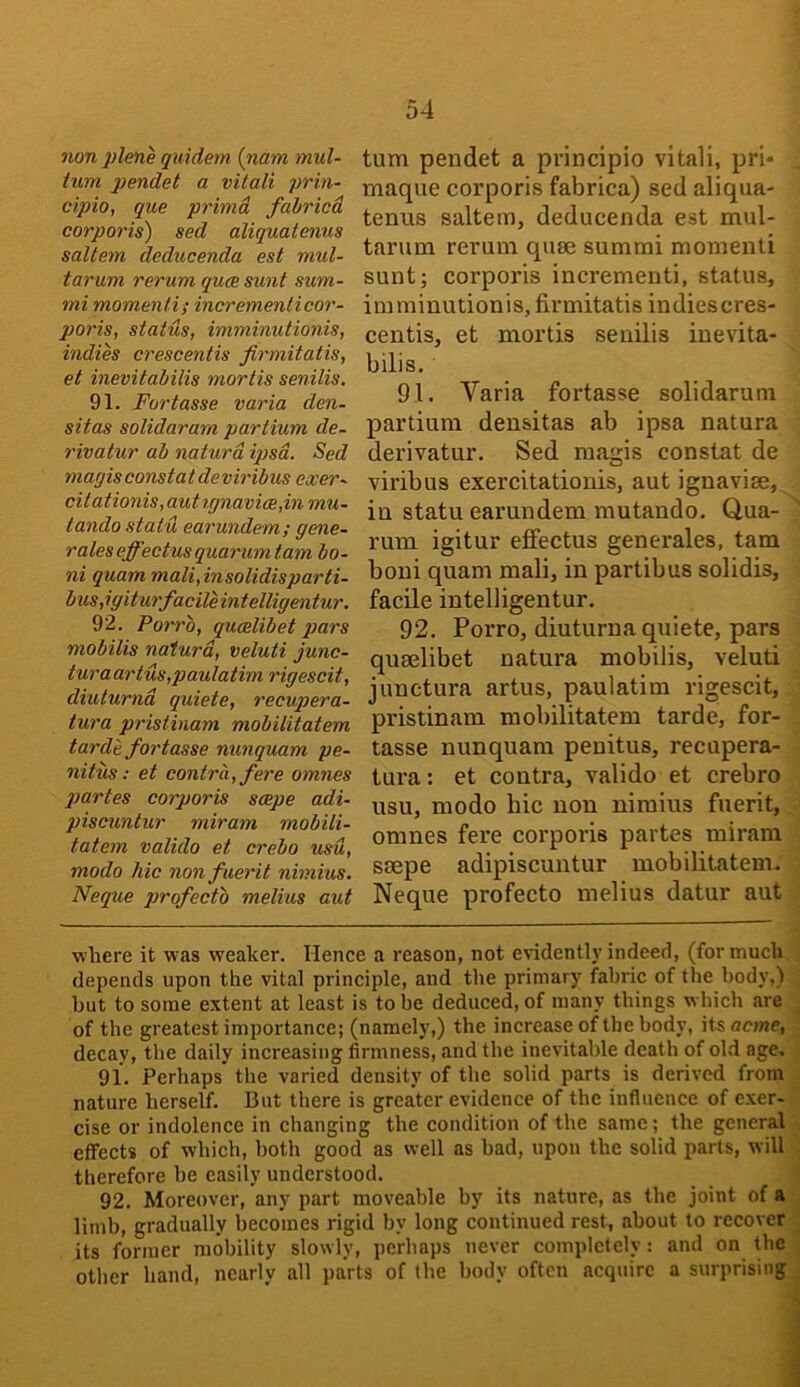 non plene quidem (nam mul- tum pendet a vitali prin- cipio, que primd fahricd corporis) sed aliquatenus saltern deducenda est mul- tarum rerum quce sunt sum- mi momenti; incremenli cor- poris, status, imminutionis, indih crescentis firmitatis, et inevitabilis mortis senilis. 91. Fortasse varia den- sitas solidaram partium de- rivatur ab naturd ipsa. Sed marjis constat deviribus eocer- citationis,autignavice,inmu- tando statu earundem; gene- rates effectusquarumtam bo- ni quam mali,insolidisparti- bus,igiturfacileintelligentur. 92. Porrb, qumlibet pars mobilis naturd, veluti junc- turaartus,paulatim rigescit, diuturnd quiete, recupera- tura pristinam mobilitatem tarde fortasse nunquam pe- nitus: et contra, fere omnes partes corporis scepe adi- piscuntur miram mobili- tatem valido et crebo usu, modo hie nonfuerit nhnius. Neque jjrofecto melius aut turn pendet a principio vitali, pri- maque corporis fabrica) sed aliqua- tenus saltern, deducenda est mul- tarum rerum quse sumrai momenti sunt; corporis incrementi, status, imminutionis, firmitatis indiescres- centis, et mortis senilis inevita- bilis. 91. Varia fortasse solidarum partium densitas ab ipsa natura derivatur. Sed magis constat de viribus exercitationis, aut ignavise, in statu earundem mutaudo. Qua- rum igitur effectus generates, tarn boni quam mali, in partibus solidis, facile intelligentur. 92. Porro, diuturna quiete, pars quaelibet natura mobilis, veluti junctura artus, paulatim rigescit, pristinam mobilitatem tarde, for- tasse nunquam penitus, recupera- tura: et contra, valido et crebro usu, modo hie non niraius fuerit, omnes fere corporis partes miram saepe adipiscuntur mobilitatem. Neque profecto melius datur aut where it was weaker. Hence a reason, not evidently indeed, (for much depends upon the vital principle, and the primary fabric of the body,) but to some extent at least is to be deduced, of many things w Inch are of the greatest importance; (namely,) the increase of the body, \isacme, decay, the daily increasing firmness, and the inevitable death of old age. 91. Perhaps the varied density of the solid parts is derived from nature herself. But there is greater evidence of the influence of e.xer- cise or indolence in changing the condition of the same; the general effects of which, both good as well as bad, upon the solid parts, will therefore be easily understood. 92. Moreover, any part moveable by its nature, as the joint of a limb, gradually becomes rigid by long continued rest, about to recover its former mobility slowly, perhaps never completely: and on the other hand, nearly all parts of the body often acquire a surprising