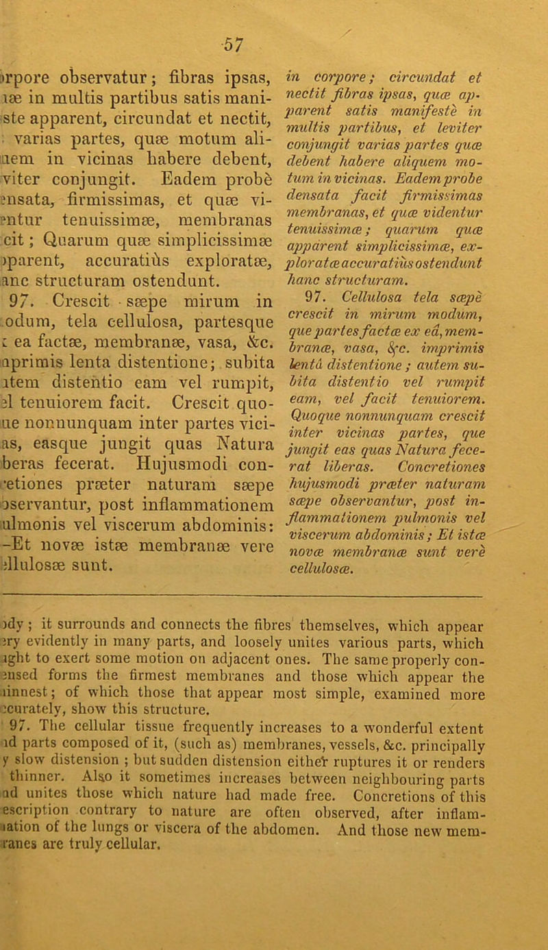 trpore observatur; fibras ipsas, lae in mnltis partibus satis mani- ste apparent, circundat et nectit, varias partes, quse motum ali- Liem in vicinas habere debent, viter conjungit. Eadem probe ?nsata, firmissimas, et quee vi- ?ntur tenuissimae, raembranas cit; Quarum quae simplicissimae jparent, accuratihs exploratae, anc structuram ostendunt. 97. Crescit • saepe mirum in odum, tela cellulosa, partesque i ea factae, membranae, vasa, &c. aprimis lenta distentione; subita item distehtio earn vel rumpit, 3I tenuiorem facit. Crescit que- ue nonnunquam inter partes vici- as, easque jungit quas Natura beras fecerat. Hujusniodi con- •etiones praeter naturam saepe iservantur, post inflammationem ulmonis vel viscerum abdominis: -Et novae istae membranae vere dlulosae sunt. in corpora; circundat et nectit fibras ipsas, quae ap- piarent satis manifeste in multis partibus, et leviter conjungit varias partes quae debent habere aliquem mo- tum in vicinas. Eadem probe densata facit firmissimas membranas, et quae videntur tenuissimae; quarum quae apparent simplicissimae, ex- p>lorataeaccuratimostendunt hanc structuram, 97. Cellulosa tela saepe crescit in mirum modum, que partes factae ex ed, mem- branae, vasa, 8fc. imprimis lenta distentione ; autem su- bita distentio vel rumpit earn, vel facit tenuiorem. Quoque nonnunquam crescit inter vicinas partes, que jungit eas quas Natura fece- rat liber as. Concretiones hujusmodi praeter naturam saepe observantur, post in- fiammationem pulmonis vel viscerum abdominis; Et istae novae membranae sunt vere celhdosae. )dy ; it surrounds and connects the fibres themselves, w'hich appear ;ry evidently in many parts, and loosely unites various parts, which ight to exert some motion on adjaeent ones. The same properly con- nised forms the firmest membranes and those which appear the linnest; of which those that appear most simple, examined more icurately, show this structure. 97. The cellular tissue frequently increases to a w'onderful extent id parts composed of it, (such as) membranes, vessels, &c. principally y slow distension ; but sudden distension eithel: ruptures it or renders thinner. Also it sometimes increases between neighbouring parts ad unites those which nature had made free. Concretions of this escription contrary to nature are often observed, after inflam- lation of the lungs or viscera of the abdomen. And those new mem- ranes are truly cellular.
