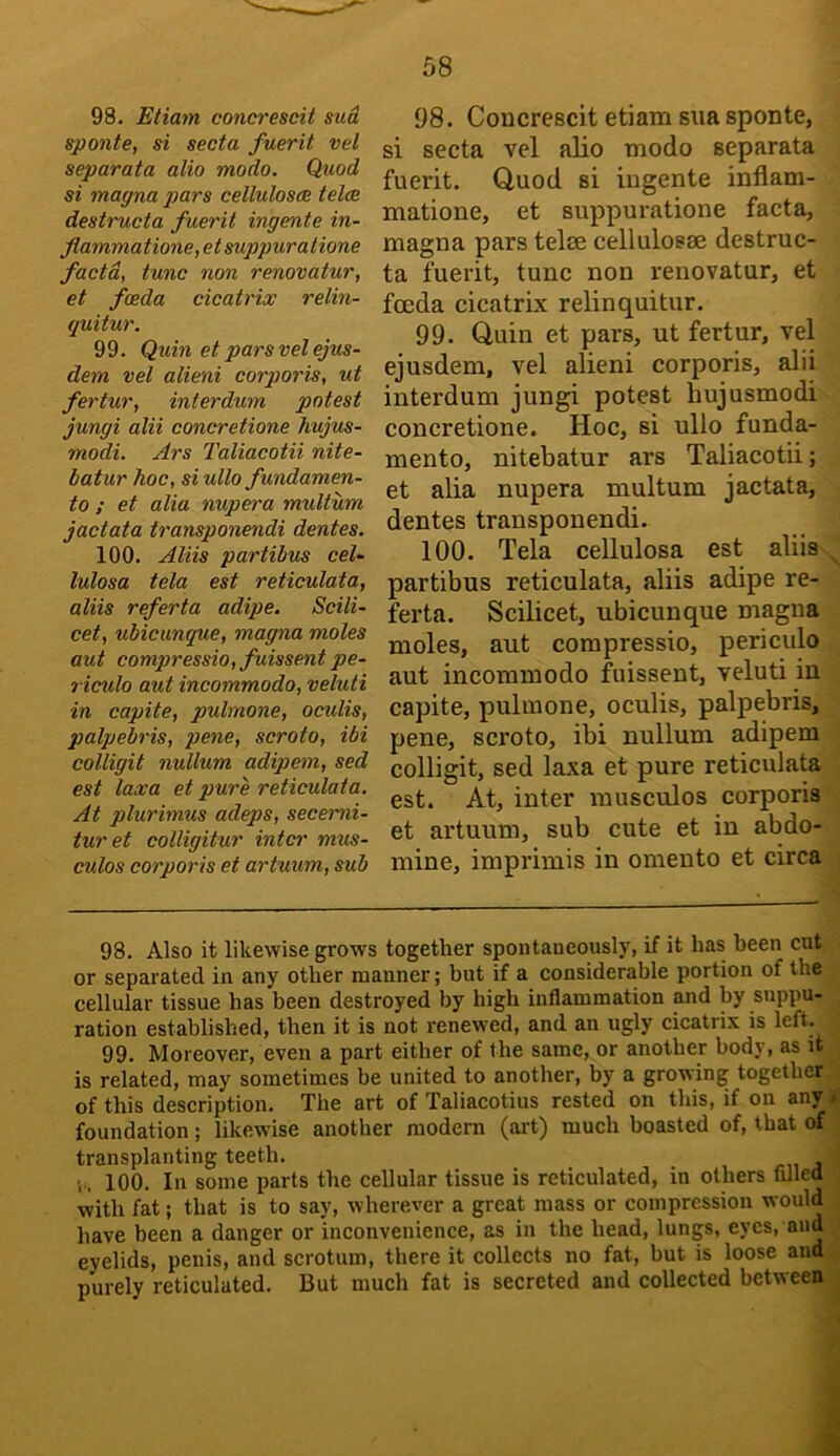 98. Etiam concrescit sud sponte, si secta fuerit vel separata alio modo. Quod si magna pars celluloses teloe destructa fuerit ingente iti- flammatione,etsuppuralione facta, tunc non renovatur, et foeda cicatrix relin- quitur. 99. Quin et pars vel ejus- dem vel alieni corporis, ut fertur, interdum potest jungi alii concretions hujus- modi. Ars Taliacotii nite- batur hoc, si ullo fundamen- to ; et alia nupera multum jactata transponendi dentes. 100. Aliis partibus cel- lulosa tela est reticulata, aliis referta adipe. Scili- cet, ubicunque, magna moles aut compressio,fuissentpe- riculo aut incommodo, veluti in capite, pulinone, oculis, palpebris, pene, scroto, ibi colligit nullum adipem, sed est laxa et pure reticulata. At plurimus adeps, secemi- turet colligitur intci' mus- culos corporis et artuum, sub 98. Concrescit etiam siia sponte, si secta vel alio modo separata fuerit. Quod si iugente inflam- matione, et suppuratione facta, magna pars telee cellulosae destruc- ta fuerit, tunc non renovatur, et fenda cicatrix relinquitur. 99. Quin et pars, ut fertur, vel ejusdem, vel alieni corporis, alii interdum jungi potest hujusmodi concretione. Hoc, si ullo funda- mento, nitebatur ars Taliacotii; et alia nupera multum jactata, dentes transponendi. 100. Tela cellulosa est aliis partibus reticulata, aliis adipe re- ferta. Scilicet, ubicunque magna moles, aut compressio, periculo aut incommodo fuissent, veluti in capite, pulmone, oculis, palpebris, pene, scroto, ibi nullum adipem colligit, sed laxa et pure reticulata est. At, inter musculos corporis et artuum, sub cute et in abdo- mine, imprimis in omento et circa 98. Also it likewise grows together spontaneously, if it has been cut or separated in any other manner; but if a considerable portion of the cellular tissue has been destroyed by high inflammation and by suppu- ration established, then it is not renewed, and an ugly cicatrix is left. 99. Moreover, even a part either of the same, or another body, as it is related, may sometimes be united to another, by a growing together of this description. The art of Taliacotius rested on this, if on any . foundation; likewise another modem (art) much boasted of, that of transplanting teeth. r. 100. In some parts the cellular tissue is reticulated, in others filled with fat; that is to say, wherever a great mass or compression would have been a danger or inconvenience, as in the head, lungs, eyes, and eyelids, penis, and scrotum, there it collects no fat, but is loose and purely reticulated. But much fat is secreted and collected between