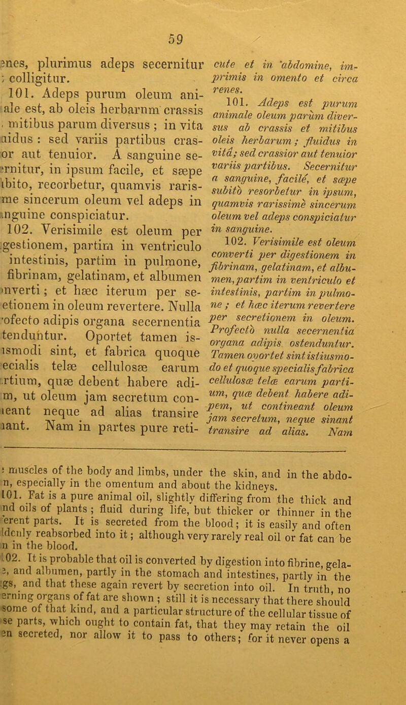 ?nes, plurimiis adeps secernitur ; colligitnr. 101. Adeps puriim oleum ani- ale est, ab oleis herbarnm crassis . mitibus parum diversus ; in vita aidus : sed variis partibus eras- er aut tenuior. A sanguine se- :‘rnitur, in ipsum facile, et ssepe ibito, recorbetur, quamvis raris- rae sincerum oleum vel adeps in iinguine conspiciatur. 102. Verisimile est oleum per .gestionem, partim in ventriculo intestinis, partim in pulraone, fibrinam, gelatinam, et albumen invert!; et hsec iterum per se- etionem in oleum revertere. Nulla ■ofecto adipis organa secernentia tenduhtur. Oportet tamen is- ismodi sint, et fabrica quoque ecialis telse cellulosae earum rtium, qu0e debent habere adi- m, ut oleum jam secretum con- teant neque ad alias transire lant. Nam in partes pure reti- cute et in 'abdomine, im- primis in omento et circa renes. 101. Adeps est purum animate oleum parum diver- sus ab crassis et mitibus oleis herb arum ; fluidus in vita; sed crassior aut tenuior variis partibus. Secernitur a sanguine, facile, et scepe subitb resorbetur in ipsum, quamvis rarissime sincerum oleum vel adeps conspiciatur in sanguine. 102. Verisimile est oleum converti per digestionem in fibrinam, gelatinam, et albu- men,p>artim in ventriculo et intestinis, partim inpulmo- ne ; et heec iterum revertere per secretionem in oleum. Prqfecto nulla secernentia organa adipis ostendunhir. Tamen oportet sintistiusmo- do et quoque specialisfabrica celluloses teles earum parii- um, quee debent habere adi- pem, ut contineant oleum jam secretum, neque sinant transire ad alias. Nam : muscles of the body and limbs, under tbe skin, and in the abdo- n, especially in the omentum and about the kidneys. 101. Fat is a pure animal oil, slightly differing from the thick and nd oils of plants ; fluid during life, but thicker or thinner in the vrent parts. It is secreted from the blood; it is easily and often Idcnly reabsorbed into it; although very rarely real oil or fat can be n in the blood. 102. It is probable that oil is converted by digestion into flbrine, gela- 2, and albumen, partly in the stomach and intestines, partly in the ;gs, and that these again revert by secretion into oil. In truth no erning organs of fat are shown ; still it is necessary that there should some of that kind, and a particular structure of the cellular tissue of se parts, which ought to contain fat, that they may retain the oil 3n secreted, nor allow' it to pass to others; for it never opens a