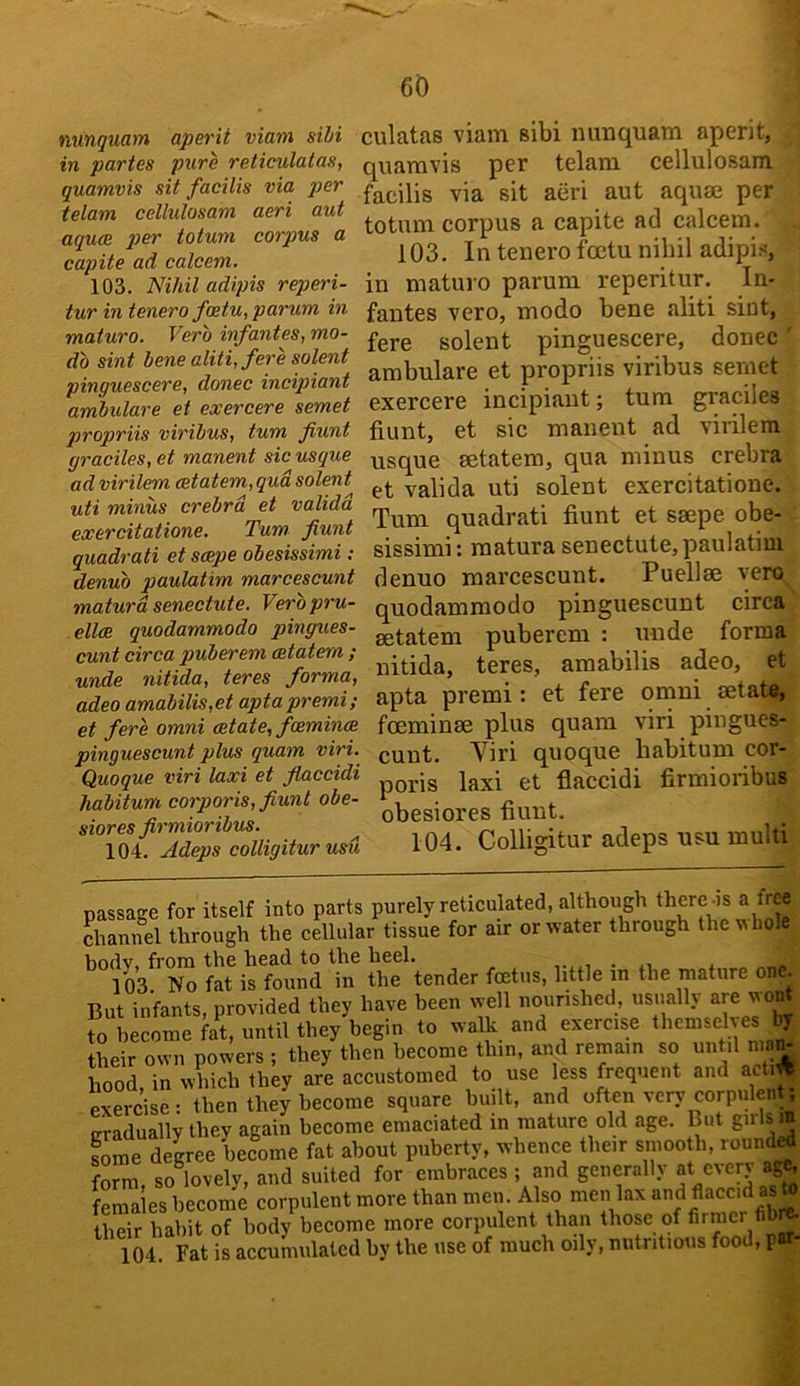 nunquam aperit viam sihi in partes pure reticulatas, quamvis sit facilis via per telam cellulosam aeri aut aquae per totum corpus a capite ad calcetn. 103. ISlihil adipis reperi- tur in tenero foetu,parum in maturo. Verb infantes, mo- db sint bene aliti, fere solent pinguescere, donee incipiant amhulare et exercere semet propriis viribus, turn fiunt graciles, et manent sic risque ad virilem cetatem, qua solent uti minus crebrd et validd exercitatione. Turn fiunt quadrati et scepe obesissimi: denub paulatim marcescunt maturd senectute. Verbpru- ellce quodammodo pingues- cunt circa puberem (Btatem ; unde nitida, teres forma, adeo amabilis,et apta premi; et fere omni estate, fcemincB pinguescunt plus quam viri. Quoque viri laxi et fiaccidi Jiabitum corporis, fiunt obe- siores firmioribus. 104. Adeps colligitur usu culatas viam sibi nunquam aperit, quamvis per telam cellulosam facilis via sit aeri aut aquae per totum corpus a capite ad calcem. 103. In tenero fcctu nihil adipi.s in maturo parum reperitur. In- fantes vero, modo bene aliti sint, fere solent pinguescere, donee arabulare et propriis viribus semet exercere incipiant; turn graciles fiunt, et sic manent ad virilem usque aetatem, qua minus crebra et valida uti solent exercitatione. Turn quadrati fiunt et saepe obe- sissimi: raatura senectute, paulatim denuo marcescunt. Puellae vero quodammodo pinguescunt circa aetatem puberem : \uide forma nitida, teres, araabilis adeo, et apta premi: et fere omni aetata, foeminae plus quam viri pingues- cunt. Yiri quoque babitum cor- poris laxi et fiaccidi firmioribus obesiores fiunt. 104. Colligitur adeps usu multi passage for itself into parts purely reticulated, although thereos a free channel through the cellular tissue for air or water through the u hoi body, from the head to the heel. ,.,.i • a\ * 103 No fat is found in the tender foetus, little in the mature one. But infants, provided they have been well nourished, usually are wo^ to become fat, until they begin to walk and exercise themsehes ^ their own powers ; they then become thin, and remain so until nia^ hood in which they are accustomed to use less frequent and acti^ exerc’ise: then they become square built, and often very corpulent; cradually they again become emaciated in mature old age. But girls m fome degree become fat about puberty, whence their smooth, round^ form so lovely, and suited for embraces ; and generally at cverj ag^ females become corpulent more than men. Also men lax and flaccid as to their habit of body become more corpulent than those of firmer fib^ 104 Fat is accumulated by the use of much oily, nutritious food, pit-