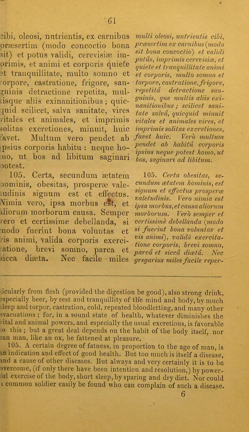 3ibi, oleosi, nntiientis, ex carnibus iprsesertim (modo concoctio bona sit) et potus validi, cerevisise im- primis, et animi et corporis quiefe 3t trauquillitate, multo somuo et orpore, castratione, fi’igore, san- guinis detractione repetita, mul- ::isque aliis exinanitionibus; qiiic- quid scilicet, salva sanitate, vires vitales et animates, et imprimis mlitas excretiones, minuit, Imic ’avet. Multum vero pendet ab ipsius corporis babitu : neque ho- no, ut bos ad libitum saginari Dotest. 105. Certa, secundum setatem lominis, obesitas, prosperse vale- mdinis signum est et effectus. Yimia vero, ipsa morbus eSt, et diorum morborum causa. Semper 7ero et certissirae debellanda, si nodo fuerint bona voluntas et ds animi, valida corporis exerci- atione, brevi somno, parca et iicca diseta. Nec facile miles multi oleosi, nutrientis cihi, prcesertbn ex carnibus (rnodo sit bona concoctio) et validi polds, imprimis cerevisice, et quiete et trauquillitate animi et corporis, multo somno et torpore, castratione, friyore, repetita detractione san- guinis, que multis aliis exi- nanitionibus ; scilicet sani- tate salva, quicquid minuit vitales et animates vires, et imprimis solitas excretiones, favet Tiuic. Verb multum pendet ab habitu corqjoris ipsius neque potest homo, ut bos, saginari ad libitum. 105. Certa obesitas, se- cundum cetatem hominis, est signum et effectus prosperoe valetudinis. Vero nimia est ipsa morbus, et causa aliorum morborum. Verb semper et certissime debellanda {modo si fuerint bona voluntas et vis animi), valida exercita- tione corporis, brevi somno, pared et sicca diceta. Nec gregarius miles facile reper- ■icularly from flesh (])rovided the digestion be good), also strong drink, ispecially beer, by rest and tranquillity of th’e mind and body, by mucb deep and torpor, castration, cold, repeated bloodletting, and many other :vacuations ; for, in a sound state of health, whatever diminishes the 'ital and animal powers, and especially the usual excretions, is favorable 0 this ; but a great deal depends on the habit of the body itself, nor :;an man, like an ox, be fattened at pleasure, 105. A certain degree of fatness, in proportion to the age of man, is m indication and effect of good health. But too much is itself a disease, ind a cause of other diseases. But always and very certainly it is to be )vercome, (if only there have been intention and resolution,) by power- mi exercise of the body, short sleep, by sparing and dry diet. Nor could 1 common soldier easily be found who can complain of such a disease. 6
